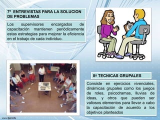 7º ENTREVISTAS PARA LA SOLUCION
DE PROBLEMAS
8º TECNICAS GRUPALES
Los supervisores encargados de
capacitación mantienen periódicamente
estas estrategias para mejorar la eficiencia
en el trabajo de cada individuo.
Consiste en ejercicios vivenciales,
dinámicas grupales como los juegos
de roles, psicodramas, lluvias de
ideas, y otros que pueden ser
valiosos elementos para llevar a cabo
la capacitación de acuerdo a los
objetivos planteados
 