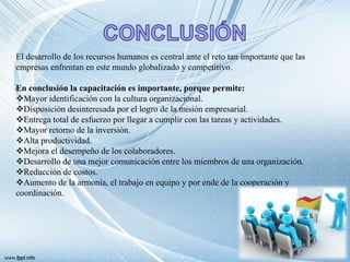El desarrollo de los recursos humanos es central ante el reto tan importante que las
empresas enfrentan en este mundo globalizado y competitivo.
En conclusión la capacitación es importante, porque permite:
Mayor identificación con la cultura organizacional.
Disposición desinteresada por el logro de la misión empresarial.
Entrega total de esfuerzo por llegar a cumplir con las tareas y actividades.
Mayor retorno de la inversión.
Alta productividad.
Mejora el desempeño de los colaboradores.
Desarrollo de una mejor comunicación entre los miembros de una organización.
Reducción de costos.
Aumento de la armonía, el trabajo en equipo y por ende de la cooperación y
coordinación.
 