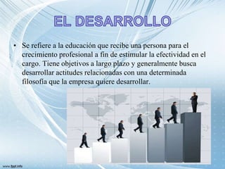 • Se refiere a la educación que recibe una persona para el
crecimiento profesional a fin de estimular la efectividad en el
cargo. Tiene objetivos a largo plazo y generalmente busca
desarrollar actitudes relacionadas con una determinada
filosofía que la empresa quiere desarrollar.
 