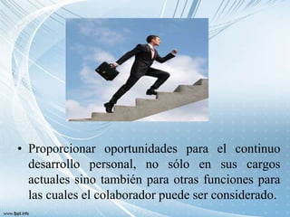 • Proporcionar oportunidades para el continuo
desarrollo personal, no sólo en sus cargos
actuales sino también para otras funciones para
las cuales el colaborador puede ser considerado.
 