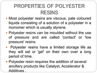 PROPERTIES OF POLYESTER
RESINS
 Most polyester resins are viscous, pale coloured
liquids consisting of a solution of a polyester in a
monomer which is usually styrene.
 Polyester resins can be moulded without the use
of pressure and are called 'contact' or 'low
pressure' resins.
 Polyester resins have a limited storage life as
they will set or 'gel' on their own over a long
period of time.
 Polyester resin requires the addition of several
ancillary products like Catalyst, Accelerator &
Additives .
 