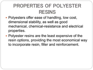 PROPERTIES OF POLYESTER
RESINS
 Polyesters offer ease of handling, low cost,
dimensional stability, as well as good
mechanical, chemical-resistance and electrical
properties.
 Polyester resins are the least expensive of the
resin options, providing the most economical way
to incorporate resin, filler and reinforcement.
 