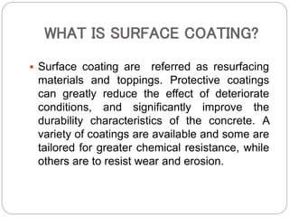 WHAT IS SURFACE COATING?
 Surface coating are referred as resurfacing
materials and toppings. Protective coatings
can greatly reduce the effect of deteriorate
conditions, and significantly improve the
durability characteristics of the concrete. A
variety of coatings are available and some are
tailored for greater chemical resistance, while
others are to resist wear and erosion.
 