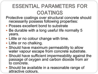 ESSENTIAL PARAMETERS FOR
COATINGS
Protective coatings over structural concrete should
necessarily possess following properties:
 Posses excellent bond to substrate
 Be durable with a long useful life normally 5
years.
 Little or no colour change with time.
 Little or no chalking.
 Should have maximum permeability to allow
water vapour escape from concrete substrate.
 Should have sufficient impermeability against the
passage of oxygen and carbon dioxide from air
to concrete.
 Should be available in a reasonable range of
attractive colours.
 