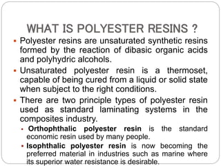 WHAT IS POLYESTER RESINS ?
 Polyester resins are unsaturated synthetic resins
formed by the reaction of dibasic organic acids
and polyhydric alcohols.
 Unsaturated polyester resin is a thermoset,
capable of being cured from a liquid or solid state
when subject to the right conditions.
 There are two principle types of polyester resin
used as standard laminating systems in the
composites industry.
 Orthophthalic polyester resin is the standard
economic resin used by many people.
 Isophthalic polyester resin is now becoming the
preferred material in industries such as marine where
its superior water resistance is desirable.
 