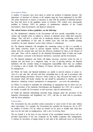 Government Policy:
A number of measures have been taken to tackle the problem of industrial sickness. The
importance of detection of sickness at the incipient stage has been emphasised by the RBI.
The policy framework in respect of measures to deal with the problem of industrial sickness
has been laid down in the guidelines issued on October 1981 (which were subsequently
modified in February 1982) for guidance of administrative ministries of the Central
Government, State Governments and financial institutions.
The salient features of these guidelines are the following:
(a) The administrative ministries in the Government will have specific responsibility for pre-
vention and remedial action in relation to sickness in industrial sector within their respective
charges. They will have a central role in monitoring sickness and coordinating action for
revival and rehabilitation of sick units. In suitable cases, they will also establish standing
committees for major industrial sectors where sickness is widespread;
(b) The financial institutions will strengthen the monitoring system so that it is possible to
take timely corrective action to prevent incipient sickness. They will obtain periodical
returns from the assisted units and from the Directors nominated by them on the Boards of
such units. These will be analysed by the Industrial Development Bank of India and results
of such analyses conveyed to the financial institutions concerned and the Government.
(c) The financial institutions and banks will initiate necessary corrective action for sick or
incipient sick unit based on a diagnostic study. In case of growing sickness, the financial
institutions will also consider taking of management responsibility where they are confident
of restoring a unit to health. The Ministry of Finance will have to issue suitable guidelines
for management;
(d) Where the banks and financial institutions are unable to prevent sickness or ensure re-
vival of a sick unit, they will deal with their outstanding dues to the unit in accordance with
the normal banking procedures. However, before doing so, they will report the matter to the
Government which will decide whether the unit should be nationalised or whether any other
alternative- including workers’ participation in management— can revive the undertaking.
(e) Where it is decided to nationalise the undertaking, its management may be taken over un-
der the provisions of the Industries (Development and Regulation) Act, 1951, for a period of
six months to enable the Government to take necessary steps for nationalisation.
(f) Finally the industrial undertakings presently being managed under the provisions of the
Industries (Development and Regulation) Act, 1951, will also be dealt with in accordance
with the above principles.
Concessions:
The Government has also provided certain concessions to assist revival of sick units without
direct intervention. For example, the Government has amended the Income-tax Act in 1977
by addition of Section 72A by which tax benefit can be given to healthy units when they
take over the sick units by amalgamation, with a view to reviving them.
The tax benefit is in the form of carry forward of the accumulated business losses and un-
provided depreciation of the sick companies by the healthy companies after amalgamation.
A scheme for provisions of margin money to sick units in the small-scale sector at soft terms
 