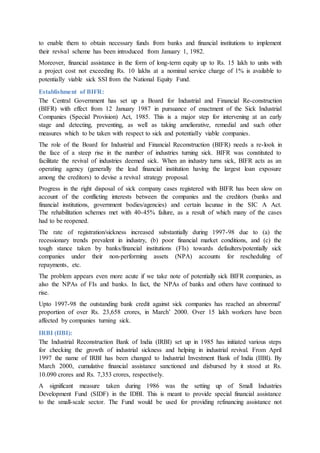 to enable them to obtain necessary funds from banks and financial institutions to implement
their revival scheme has been introduced from January 1, 1982.
Moreover, financial assistance in the form of long-term equity up to Rs. 15 lakh to units with
a project cost not exceeding Rs. 10 lakhs at a nominal service charge of 1% is available to
potentially viable sick SSI from the National Equity Fund.
Establishment of BIFR:
The Central Government has set up a Board for Industrial and Financial Re-construction
(BIFR) with effect from 12 January 1987 in pursuance of enactment of the Sick Industrial
Companies (Special Provision) Act, 1985. This is a major step for intervening at an early
stage and detecting, preventing, as well as taking ameliorative, remedial and such other
measures which to be taken with respect to sick and potentially viable companies.
The role of the Board for Industrial and Financial Reconstruction (BIFR) needs a re-look in
the face of a steep rise in the number of industries turning sick. BIFR was constituted to
facilitate the revival of industries deemed sick. When an industry turns sick, BIFR acts as an
operating agency (generally the lead financial institution having the largest loan exposure
among the creditors) to devise a revival strategy proposal.
Progress in the right disposal of sick company cases registered with BIFR has been slow on
account of the conflicting interests between the companies and the creditors (banks and
financial institutions, government bodies/agencies) and certain lacunae in the SIC A Act.
The rehabilitation schemes met with 40-45% failure, as a result of which many of the cases
had to be reopened.
The rate of registration/sickness increased substantially during 1997-98 due to (a) the
recessionary trends prevalent in industry, (b) poor financial market conditions, and (c) the
tough stance taken by banks/financial institutions (FIs) towards defaulters/potentially sick
companies under their non-performing assets (NPA) accounts for rescheduling of
repayments, etc.
The problem appears even more acute if we take note of potentially sick BIFR companies, as
also the NPAs of FIs and banks. In fact, the NPAs of banks and others have continued to
rise.
Upto 1997-98 the outstanding bank credit against sick companies has reached an abnormal’
proportion of over Rs. 23,658 crores, in March’ 2000. Over 15 lakh workers have been
affected by companies turning sick.
IRBI (IIBI):
The Industrial Reconstruction Bank of India (IRBI) set up in 1985 has initiated various steps
for checking the growth of industrial sickness and helping in industrial revival. From April
1997 the name of IRBI has been changed to Industrial Investment Bank of India (IIBI). By
March 2000, cumulative financial assistance sanctioned and disbursed by it stood at Rs.
10.090 crores and Rs. 7,353 crores, respectively.
A significant measure taken during 1986 was the setting up of Small Industries
Development Fund (SIDF) in the IDBI. This is meant to provide special financial assistance
to the small-scale sector. The Fund would be used for providing refinancing assistance not
 