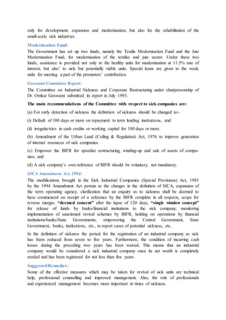 only for development, expansion and modernisation, but also for the rehabilitation of the
small-scale sick industries.
Modernisation Fund:
The Government has set up two funds, namely the Textile Modernisation Fund and the Jute
Modernisation Fund, for modernisation of the textiles and jute sector. Under these two
funds, assistance is provided not only to the healthy units for modernisation at 11.5% rate of
interest; but also’ to sick but potentially viable units. Special loans are given to the weak
units for meeting a part of the promoters’ contribution.
Goswami Committee Report:
The Committee on Industrial Sickness and Corporate Restructuring under chairpersonship of
Dr. Omkar Goswami submitted its report in July 1993.
The main recommendations of the Committee with respect to sick companies are:
(a) For early detection of sickness the definition of sickness should be changed to:-
(i) Default of 180 days or more on repayment to term lending institutions, and
(ii) irregularities in cash credits or working capital for 180 days or more.
(b) Amendment of the Urban Land (Ceiling & Regulation) Act, 1976 to improve generation
of internal resources of sick companies.
(c) Empower the BIFR for speedier restructuring, winding-up and sale of assets of compa-
nies; and
(d) A sick company’s own reference of BIFR should be voluntary, not mandatory.
SICA Amendment Act, 1994:
The modifications brought in the Sick Industrial Companies (Special Provisions) Act, 1985
by the 1994 Amendment Act pertain to the changes in the definition of SICA, expansion of
the term operating agency, clarification that an enquiry as to sickness shall be deemed to
have commenced on receipt of a reference by the BIFR complete in all respects, scope for
reverse merger, “deemed consent” after the lapse of 120 days, “single window concept”
for release of funds by banks/financial institutions to the sick company, monitoring
implementation of sanctioned revival schemes by BIFR, holding on operations by financial
institutions/banks/State Governments, empowering the Central Government, State
Government, banks, institutions, etc., to report cases of potential sickness, etc.
In the definition of sickness the period for the registration of an industrial company as sick
has been reduced from seven to five years. Furthermore, the condition of incurring cash
losses during the preceding two years has been waived. This means that an industrial
company would be considered a sick industrial company once its net worth is completely
eroded and has been registered for not less than five years.
SuggestedRemedies:
Some of the effective measures which may be taken for revival of sick units are technical
help, professional counselling and improved management. Also, the role of professionals
and experienced management becomes more important in times of sickness.
 
