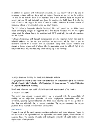 In addition to technical and professional consultants, no sick industry will ever be able to
recuperate without sufficient, timely and soft finance. Bankers are the key to the problem.
The role of the bankers needs to be redefined and a new direction needs to be given to
support aid and lift sick industrial units from the situations that befall them. It is also the
level of service and support in terms of financial advice, assistance in related matters of
insurance, release of hypothecated assets and timely finance.
The Sick Industrial Companies (Special Provisions) Bill, 1997, passed by Lok Sabha, intro-
duced encouraging changes. It suggested that a time-bound procedure was to be adopted
within which the scheme has to be sanctioned and BIFR would play the role of a mediator
and not a court.
Technical obsolescence and financial mismanagement are also important factors that lead to
industrial sickness. As per the new provisions, an opportunity will be given to get an
unanimous consent to a scheme from all concerned, failing which secured creditors will
attempt to form a scheme and, if all this fails, the undertaking would be sold off. Only if it is
not possible to do that, the BIFR may order winding up of the company.
10 Major Problems faced by the Small Scale Industries of India
Major problems faced by the small scale industries are : (1) Finance (2) Raw Material
(3) Idle Capacity (4) Technology (5) Marketing (6) Infrastructure (7) Under Utilisation
of Capacity (8) Project Planning!
Small scale industries play a vital role in the economic development of our country.
ADVERTISEMENTS:
This sector can stimulate economic activity and is entrusted with the responsibility of
realising various objectives generation of more employment opportunities with less
investment, reducing regional imbalances etc. Small scale industries are not in a position to
play their role effectively due to various constraints. The various constraints, the various
problems faced by small scale industries are as under:
(1) Finance:
Finance is one of the most important problem confronting small scale industries Finance is
the life blood of an organisation and no organisation can function proper у in the absence of
adequate funds. The scarcity of capital and inadequate availability of credit facilities are the
major causes of this problem.
 