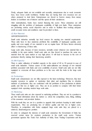 Firstly, adequate funds are not available and secondly, entrepreneurs due to weak economic
base, have lower credit worthiness. Neither they are having their own resources nov are
others prepared to lend them. Entrepreneurs are forced to borrow money from money
lenders at exorbitant rate of interest and this upsets all their calculations.
After nationalisation, banks have started financing this sector. These enterprises are still
struggling with the problem of inadequate availability of high cost funds. These enterprises
are promoting various social objectives and in order to facilitate then working adequate
credit on easier terms and conditions must be provided to them.
(2) Raw Material:
ADVERTISEMENTS:
Small scale industries normally tap local sources for meeting raw material requirements.
These units have to face numerous problems like availability of inadequate quantity, poor
quality and even supply of raw material is not on regular basis. All these factors adversely
affect t e functioning of these units.
Large scale units, because of more resources, normally corner whatever raw material that is
available in the open market. Small scale units are thus forced to purchase the same raw
material from the open market at very high prices. It will lead to increase in the cost of
production thereby making their functioning unviable.
(3) Idle Capacity:
There is under utilisation of installed capacity to the extent of 40 to 50 percent in case of
small scale industries. Various causes of this under-utilisation are shortage of raw material
problem associated with funds and even availability of power. Small scale units are not fully
equipped to overcome all these problems as is the case with the rivals in the large scale
sector.
(4) Technology:
Small scale entrepreneurs are not fully exposed to the latest technology. Moreover, they lack
requisite resources to update or modernise their plant and machinery Due to obsolete
methods of production, they are confronted with the problems of less production in inferior
quality and that too at higher cost. They are in no position to compete with their better
equipped rivals operating modem large scale units.
(5) Marketing:
These small scale units are also exposed to marketing problems. They are not in a position to
get first hand information about the market i.e. about the competition, taste, liking, disliking
of the consumers and prevalent fashion.
With the result they are not in a position to upgrade their products keeping in mind market
requirements. They are producing less of inferior quality and that too at higher costs.
Therefore, in competition with better equipped large scale units they are placed in a
relatively disadvantageous position.
In order to safeguard the interests of small scale enterprises the Government of India has
reserved certain items for exclusive production in the small scale sector. Various
government agencies like Trade Fair Authority of India, State Trading Corporation and the
 