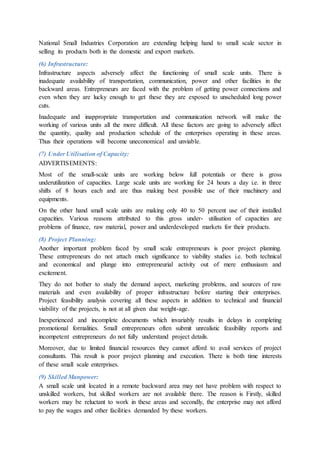 National Small Industries Corporation are extending helping hand to small scale sector in
selling its products both in the domestic and export markets.
(6) Infrastructure:
Infrastructure aspects adversely affect the functioning of small scale units. There is
inadequate availability of transportation, communication, power and other facilities in the
backward areas. Entrepreneurs are faced with the problem of getting power connections and
even when they are lucky enough to get these they are exposed to unscheduled long power
cuts.
Inadequate and inappropriate transportation and communication network will make the
working of various units all the more difficult. All these factors are going to adversely affect
the quantity, quality and production schedule of the enterprises operating in these areas.
Thus their operations will become uneconomical and unviable.
(7) Under Utilisation of Capacity:
ADVERTISEMENTS:
Most of the small-scale units are working below full potentials or there is gross
underutilization of capacities. Large scale units are working for 24 hours a day i.e. in three
shifts of 8 hours each and are thus making best possible use of their machinery and
equipments.
On the other hand small scale units are making only 40 to 50 percent use of their installed
capacities. Various reasons attributed to this gross under- utilisation of capacities are
problems of finance, raw material, power and underdeveloped markets for their products.
(8) Project Planning:
Another important problem faced by small scale entrepreneurs is poor project planning.
These entrepreneurs do not attach much significance to viability studies i.e. both technical
and economical and plunge into entrepreneurial activity out of mere enthusiasm and
excitement.
They do not bother to study the demand aspect, marketing problems, and sources of raw
materials and even availability of proper infrastructure before starting their enterprises.
Project feasibility analysis covering all these aspects in addition to technical and financial
viability of the projects, is not at all given due weight-age.
Inexperienced and incomplete documents which invariably results in delays in completing
promotional formalities. Small entrepreneurs often submit unrealistic feasibility reports and
incompetent entrepreneurs do not fully understand project details.
Moreover, due to limited financial resources they cannot afford to avail services of project
consultants. This result is poor project planning and execution. There is both time interests
of these small scale enterprises.
(9) Skilled Manpower:
A small scale unit located in a remote backward area may not have problem with respect to
unskilled workers, but skilled workers are not available there. The reason is Firstly, skilled
workers may be reluctant to work in these areas and secondly, the enterprise may not afford
to pay the wages and other facilities demanded by these workers.
 