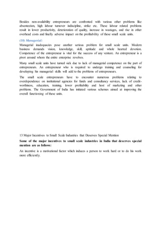 Besides non-availability entrepreneurs are confronted with various other problems like
absenteeism, high labour turnover indiscipline, strike etc. These labour related problems
result in lower productivity, deterioration of quality, increase in wastages, and rise in other
overhead costs and finally adverse impact on the profitability of these small scale units.
(10) Managerial:
Managerial inadequacies pose another serious problem for small scale units. Modern
business demands vision, knowledge, skill, aptitude and whole hearted devotion.
Competence of the entrepreneur is vital for the success of any venture. An entrepreneur is a
pivot around whom the entire enterprise revolves.
Many small scale units have turned sick due to lack of managerial competence on the part of
entrepreneurs. An entrepreneur who is required to undergo training and counseling for
developing his managerial skills will add to the problems of entrepreneurs.
The small scale entrepreneurs have to encounter numerous problems relating to
overdependence on institutional agencies for funds and consultancy services, lack of credit-
worthiness, education, training, lower profitability and host of marketing and other
problems. The Government of India has initiated various schemes aimed at improving the
overall functioning of these units.
13 Major Incentives to Small Scale Industries that Deserves Special Mention
Some of the major incentives to small scale industries in India that deserves special
mention are as follows:
An incentive is a motivational factor which induces a person to work hard or to do his work
more efficiently.
 