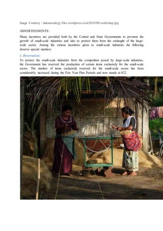 Image Courtesy : indonesialogy.files.wordpress.com/2010/08/workshop.jpg
ADVERTISEMENTS:
Many incentives are provided both by the Central and State Governments to promote the
growth of small-scale industries and also to protect them from the onslaught of the large-
scale sector. Among the various incentives given to small-scale industries the following
deserve special mention:
1. Reservation:
To protect the small-scale industries from the competition posed by large-scale industries,
the Government has reserved the production of certain items exclusively for the small-scale
sector. The number of items exclusively reserved for the small-scale sector has been
considerably increased during the Five Year Plan Periods and now stands at 822.
 