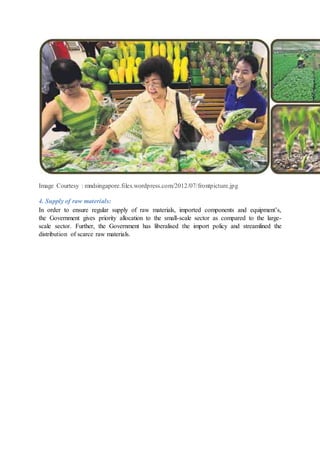 Image Courtesy : mndsingapore.files.wordpress.com/2012/07/frontpicture.jpg
4. Supply of raw materials:
In order to ensure regular supply of raw materials, imported components and equipment’s,
the Government gives priority allocation to the small-scale sector as compared to the large-
scale sector. Further, the Government has liberalised the import policy and streamlined the
distribution of scarce raw materials.
 