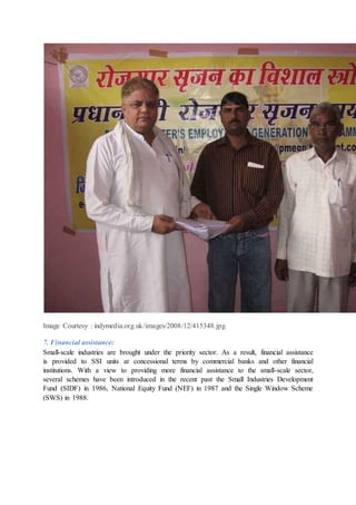 Image Courtesy : indymedia.org.uk/images/2008/12/415348.jpg
7. Financial assistance:
Small-scale industries are brought under the priority sector. As a result, financial assistance
is provided to SSI units at concessional terms by commercial banks and other financial
institutions. With a view to providing more financial assistance to the small-scale sector,
several schemes have been introduced in the recent past the Small Industries Development
Fund (SIDF) in 1986, National Equity Fund (NEF) in 1987 and the Single Window Scheme
(SWS) in 1988.
 