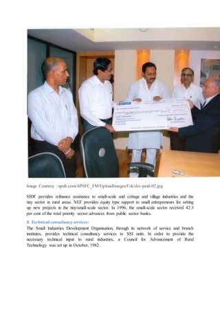 Image Courtesy : apsfc.com/APSFC_FM/UploadImages/File/div-paid-02.jpg
SIDF provides refinance assistance to small-scale and cottage and village industries and the
tiny sector in rural areas. NEF provides equity type support to small entrepreneurs for setting
up new projects in the tiny/small-scale sector. In 1996, the small-scale sector received 42.3
per cent of the total priority sector advances from public sector banks.
8. Technical consultancy services:
The Small Industries Development Organisation, through its network of service and branch
institutes, provides technical consultancy services to SSI units. In order to provide the
necessary technical input to rural industries, a Council for Advancement of Rural
Technology was set up in October, 1982.
 