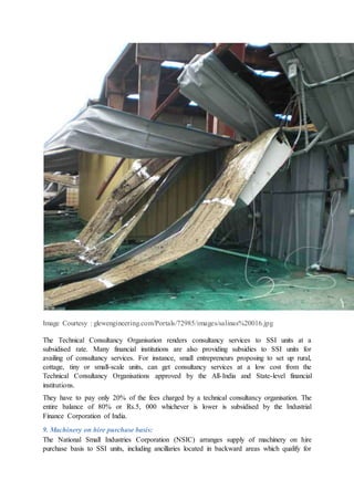 Image Courtesy : glewengineering.com/Portals/72985/images/salinas%20016.jpg
The Technical Consultancy Organisation renders consultancy services to SSI units at a
subsidised rate. Many financial institutions are also providing subsidies to SSI units for
availing of consultancy services. For instance, small entrepreneurs proposing to set up rural,
cottage, tiny or small-scale units, can get consultancy services at a low cost from the
Technical Consultancy Organisations approved by the All-India and State-level financial
institutions.
They have to pay only 20% of the fees charged by a technical consultancy organisation. The
entire balance of 80% or Rs.5, 000 whichever is lower is subsidised by the Industrial
Finance Corporation of India.
9. Machinery on hire purchase basis:
The National Small Industries Corporation (NSIC) arranges supply of machinery on hire
purchase basis to SSI units, including ancillaries located in backward areas which qualify for
 