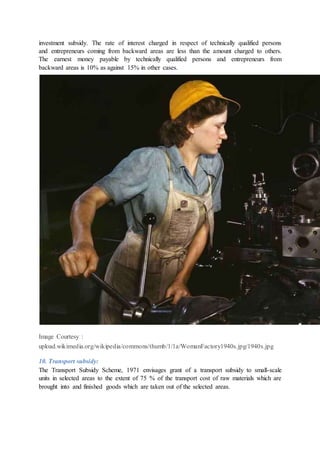 investment subsidy. The rate of interest charged in respect of technically qualified persons
and entrepreneurs coming from backward areas are less than the amount charged to others.
The earnest money payable by technically qualified persons and entrepreneurs from
backward areas is 10% as against 15% in other cases.
Image Courtesy :
upload.wikimedia.org/wikipedia/commons/thumb/1/1a/WomanFactory1940s.jpg/1940s.jpg
10. Transport subsidy:
The Transport Subsidy Scheme, 1971 envisages grant of a transport subsidy to small-scale
units in selected areas to the extent of 75 % of the transport cost of raw materials which are
brought into and finished goods which are taken out of the selected areas.
 