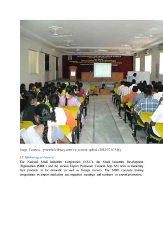 Image Courtesy : yourarticlelibrary.com/wp-content/uploads/2012/07/633.jpg
12. Marketing assistance:
The National Small Industries Corporation (NSIC), the Small Industries Development
Organisation (SIDO) and the various Export Promotion Councils help SSI units in marketing
their products in the domestic as well as foreign markets. The SIDO conducts training
programmes on export marketing and organises meetings and seminars on export promotion.
 