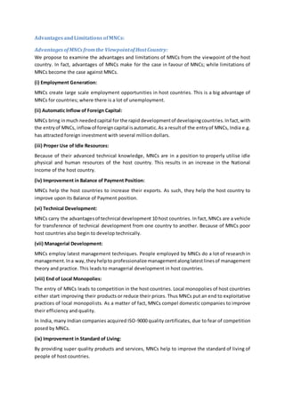 AdvantagesandLimitations ofMNCs:
Advantages ofMNCs fromthe ViewpointofHostCountry:
We propose to examine the advantages and limitations of MNCs from the viewpoint of the host
country. In fact, advantages of MNCs make for the case in favour of MNCs; while limitations of
MNCs become the case against MNCs.
(i) Employment Generation:
MNCs create large scale employment opportunities in host countries. This is a big advantage of
MNCs for countries; where there is a lot of unemployment.
(ii) Automatic Inflow of Foreign Capital:
MNCs bring inmuch neededcapital for the rapid developmentof developingcountries.Infact,with
the entryof MNCs, inflowof foreigncapital isautomatic.As a resultof the entryof MNCs, India e.g.
has attracted foreign investment with several million dollars.
(iii) Proper Use of Idle Resources:
Because of their advanced technical knowledge, MNCs are in a position to properly utilise idle
physical and human resources of the host country. This results in an increase in the National
Income of the host country.
(iv) Improvement in Balance of Payment Position:
MNCs help the host countries to increase their exports. As such, they help the host country to
improve upon its Balance of Payment position.
(vi) Technical Development:
MNCs carry the advantagesof technical development 10 host countries. In fact, MNCs are a vehicle
for transference of technical development from one country to another. Because of MNCs poor
host countries also begin to develop technically.
(vii) Managerial Development:
MNCs employ latest management techniques. People employed by MNCs do a lot of research in
management.Ina way,theyhelpto professionalize managementalonglatestlinesof management
theory and practice. This leads to managerial development in host countries.
(viii) End of Local Monopolies:
The entry of MNCs leads to competition in the host countries. Local monopolies of host countries
either start improving their products or reduce their prices. Thus MNCs put an end to exploitative
practices of local monopolists. As a matter of fact, MNCs compel domestic companies to improve
their efficiency and quality.
In India, many Indian companies acquired ISO-9000 quality certificates, due to fear of competition
posed by MNCs.
(ix) Improvement in Standard of Living:
By providing super quality products and services, MNCs help to improve the standard of living of
people of host countries.
 