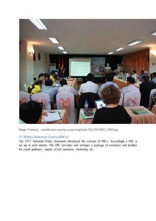 Image Courtesy : asianfarmers.org/wp-content/uploads/2012/04/IMG_2460.jpg
13. District Industries Centres (DICs):
The 1977 Industrial Policy Statement introduced the concept of DICs. Accordingly a DIC is
set up in each district. The DIC provides and arranges a package of assistance and facilities
for credit guidance, supply of raw materials, marketing etc..
 