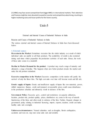 (iii) MNCsmay face severe competitionfrombiggerMNCs in international markets. Their attention
and financesmightbe more devoted to wasteful counter and competitive advertising; resulting in
higher marketing costs and lesser profits for the home country.
Unit-5
External and Internal Causes of Industrial Sickness in India
Reasons and Causes of Industrial Sickness in India
The various external and internal causes of Internal Sickness in India have been discussed
below:
1. External causes
Recessionin the Market: Sometimes recession hits the whole industry as a result of which
individual units are unable to sell their products. The availability of credit is also restricted
during such times which jeopardize the production activities of such units. Hence, the work
of these units comes to a standstill.
Decline in Market Demand for the product: A product may reach a stage of maturity and
ultimately a stage of decline. This happens when new better products invade the market and
make the old product redundant.
Excessive competition in the Market: Excessive competition in the market will justify the
survival of only the fittest firm. The high cost units over time will become weak and fall sick.
Erratic supply of Inputs: Erratic and insufficient supply of inputs like raw-materials, power,
skilled manpower, finance, credit and transport at reasonable prices could cause disturbance
in the production schedule and ultimately result in sickness of the firm.
Government Policy: Excessive govt., control and restrictions on capacity utilisation,
location, product mix, product quality, prices, distribution etc. come in the way of smooth
functioning of the firms and often result in sickness of the firm. Further, frequent changes in
government policy relating to industrial licensing, import, exports, taxation, credit can make
healthy units sick overnight.
Unforeseen circumstances: Natural calamities such as droughts, floods earthquakes,
accidents and wars etc. may turn some units sick and enviable.
 