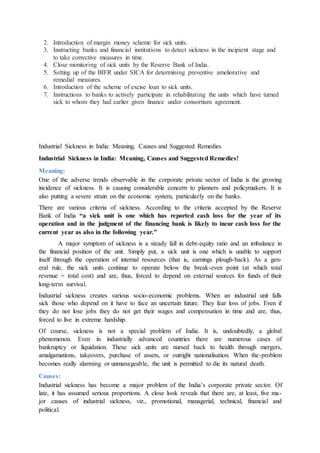 2. Introduction of margin money scheme for sick units.
3. Instructing banks and financial institutions to detect sickness in the incipient stage and
to take corrective measures in time.
4. Close monitoring of sick units by the Reserve Bank of India.
5. Setting up of the BIFR under SICA for determining preventive ameliorative and
remedial measures.
6. Introduction of the scheme of excise loan to sick units.
7. Instructions to banks to actively participate in rehabilitating the units which have turned
sick to whom they had earlier given finance under consortium agreement.
Industrial Sickness in India: Meaning, Causes and Suggested Remedies
Industrial Sickness in India: Meaning, Causes and Suggested Remedies!
Meaning:
One of the adverse trends observable in the corporate private sector of India is the growing
incidence of sickness. It is causing considerable concern to planners and policymakers. It is
also putting a severe strain on the economic system, particularly on the banks.
There are various criteria of sickness. According to the criteria accepted by the Reserve
Bank of India “a sick unit is one which has reported cash loss for the year of its
operation and in the judgment of the financing bank is likely to incur cash loss for the
current year as also in the following year.”
A major symptom of sickness is a steady fall in debt-equity ratio and an imbalance in
the financial position of the unit. Simply put, a sick unit is one which is unable to support
itself through the operation of internal resources (that is, earnings plough-back). As a gen-
eral rule, the sick units continue to operate below the break-even point (at which total
revenue = total cost) and are, thus, forced to depend on external sources for funds of their
long-term survival.
Industrial sickness creates various socio-economic problems. When an industrial unit falls
sick those who depend on it have to face an uncertain future. They fear loss of jobs. Even if
they do not lose jobs they do not get their wages and compensation in time and are, thus,
forced to live in extreme hardship.
Of course, sickness is not a special problem of India. It is, undoubtedly, a global
phenomenon. Even in industrially advanced countries there are numerous cases of
bankruptcy or liquidation. These sick units are nursed back to health through mergers,
amalgamations, takeovers, purchase of assets, or outright nationalisation. When the-problem
becomes really alarming or unmanageable, the unit is permitted to die its natural death.
Causes:
Industrial sickness has become a major problem of the India’s corporate private sector. Of
late, it has assumed serious proportions. A close look reveals that there are, at least, five ma-
jor causes of industrial sickness, viz., promotional, managerial, technical, financial and
political.
 