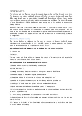 ADVERTISEMENTS:
An industrial unit may become sick at its nascent stage or after working for quite some time.
For instance, two major traditional industries of India, viz., cotton textiles and sugar, have
fallen sick largely due to short-sighted financial and depreciation policies. Heavy capital
cost escalation arising out of price inflation accentuates the problem. The historical method
of cost depreciation is highly inadequate when assets are to be replaced at current cost
during inflation.
Moreover, since the depreciation funds are often used to meet working capital needs, it does
not become readily available for replacement of worn-out plant and equipment. The end
result is that the industrial unit is constrained to operate with old and obsolete equipment, its
profitability is eroded and, sooner or later, the unit is driven out of the market by the forces
of competition.
External vs. Internal Causes:
The factors leading to sickness can be due to reasons of finance, technical issues,
mismanagement, non-availability of raw materials, power or natural calamities or disasters
such, as fire or earthquake or a combination of such factors.
The causes of industrial sickness may be divided into two broad categories:
(i) external and
(ii) internal.
External causes are those which are beyond the control of its management and seen to be
relatively more important than internal causes.
The causes which have been identified so far include:
(a) Delay in land acquisition and building construction
ADVERTISEMENTS:
(b) Delay in obtaining financial assistance from public financial institutions
(c) Delayed supply of machinery by the manufacturers
(d) Problems related to recruitment of technical and managerial staff
(e) Delay on the part of the Government in sanctioning licences, permits, etc.
(f) Shortages of basic inputs like power and coal. Other causes include
(g) Cost over-runs due to factors beyond the control of management
(h) Lack of demand for products or shift of demand to products of rival firms due to delays
in project implementation
(i) Unsatisfactory performance by collaborators—financial and technical
(j) Large changes in the scale of operation and optimum product mix in the long run and, last
but not the least
(k) Changes in the policy of the Government relating to movement of goods from one place
to another within the country
 