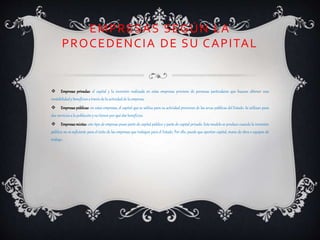EMPRESAS SEGÚN LA
PROCEDENCIA DE SU CAPITAL
 Empresas privadas: el capital y la inversión realizada en estas empresas proviene de personas particulares que buscan obtener una
rentabilidady beneficios a través de la actividadde la empresa.
 Empresas públicas: en estas empresas, el capital que se utiliza para su actividad provienes de las arcas públicas del Estado. Se utilizan para
dar serviciosa la población y no tienen por qué dar beneficios.
 Empresas mixtas: este tipo de empresa posee parte de capital público y parte de capital privado. Este modelo se produce cuando la inversión
pública no es suficiente para el éxito de las empresas que trabajan para el Estado. Por ello, puede que aporten capital, mano de obra o equipos de
trabajo.
 