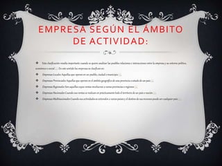 EMPRESA SEGÚN EL ÁMBITO
DE ACTIVIDAD:
 Esta clasificación resulta importante cuando se quiere analizar las posibles relaciones e interacciones entre la empresa y su entorno político,
económicoo social[1]. En este sentido las empresasse clasificanen:
 EmpresasLocales: Aquellasque operanen un pueblo, ciudad o municipio [1].
 EmpresasProvinciales:Aquellas que operan en el ámbitogeográficode una provincia o estadode un país[1].
 EmpresasRegionales: Son aquellascuyas ventas involucran a variasprovincias o regiones [1].
 EmpresasNacionales:Cuando sus ventas serealizanen prácticamentetodoel territorio de un paíso nación [1].
 EmpresasMultinacionales: Cuando sus actividadesse extienden a variospaísesy el destino de sus recursos puede ser cualquier país[1].
 