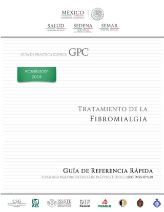GUÍA DE PRÁCTICA CLÍNICA GPC
Tratamiento de la
FIBROMIALGIA
Guía de Referencia Rápida
Catálogo Maestro de Guías de Práctica Clínica: GPC-IMSS-075-18
Actualización
2018
 