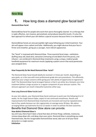 New Blog
1. How long does a diamond glow facial last?
Diamond Glow Facial
DiamondGlow facial for people who want their pores thoroughly cleaned. It is a therapy that
is rapid, effective, non-invasive, personalised, and produces beautiful results. It's also the
best approach to refresh your skin before a special occasion because there is no downtime.
DiamondGlow Facials are also perceptible right away following your initial treatment. Your
skin will appear more radiant and fuller. Additionally, you might observe that your face is
firmer and smoother, giving you a younger, more vibrant appearance.
The "facial" is improved with Diamond Glow. Three essential facial steps—exfoliation
(buffing away old, dead skin), extraction (removing oil and debris from the pores), and
infusion—are combined in Diamond Glow treatments using a unique, medical-grade
handheld equipment for maximum results (applying a potent serum that easily penetrates
your prepped skin).
How Frequently Do We Need Diamond Glow facial?
The Diamond Glow Facial should ideally be received 1-2 times per month, depending on
your goals, as is the case with most professional-grade skin care procedures. This efficiently
addresses your unique concerns while giving your skin plenty of opportunity to regenerate
itself. The Diamond Glow Facial strongest feature is that it can either be a fantastic one-time
treatment before a large occasion or a regular component of your skincare routine. This
skincare approach can result in beautiful outcomes either way.
How Long Diamond Glow Facials Last?
As your skin adjusts, your Diamond Glow facial continues to work over the following 6 to 12
weeks. As the rough texture fades, expect to see continued smoothness. Results and
improvements from Diamond Glow treatments are transient and must be repeated every
two to four weeks because our skin regenerates on average every 30 days. We advise
arranging follow-up treatments for 6 to 12 weeks in order to achieve the best outcomes.
Benefits that Diamond Glow alone can provide.
How distinct Diamond Glow is
Up until now, there hasn't been a facial that does all three things: exfoliate, moisturise,
remove deep-down dirt, and deep clean your pores. Diamond Glow is everything you need.
Patented tools, like the recognisable Diamond Glow wand, take care of all your facial
demands in a single session.
Exfoliation
 