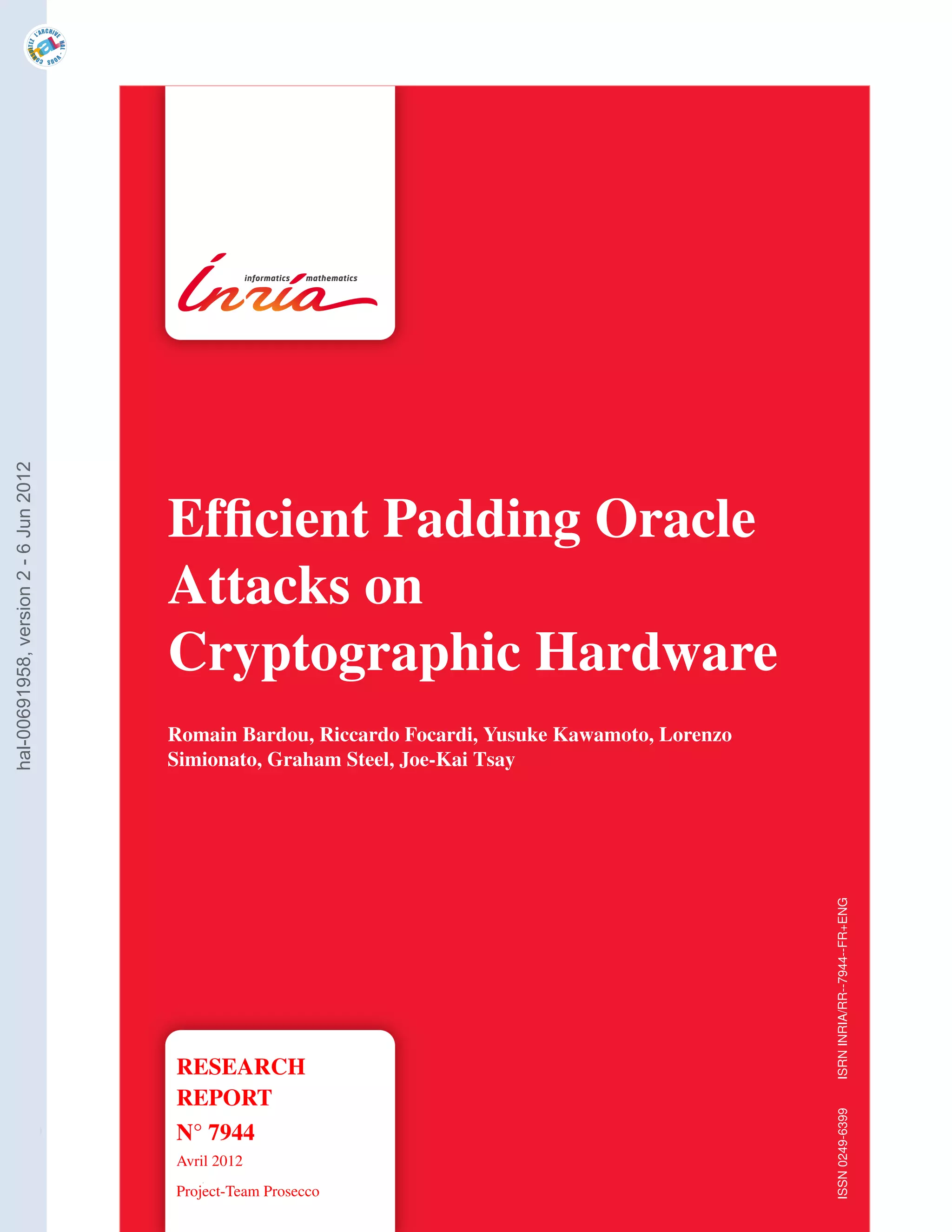 hal-00691958, version 2 - 6 Jun 2012




                                       Efﬁcient Padding Oracle
                                       Attacks on
                                       Cryptographic Hardware
                                       Romain Bardou, Riccardo Focardi, Yusuke Kawamoto, Lorenzo
                                       Simionato, Graham Steel, Joe-Kai Tsay


                                                                                                   ISRN INRIA/RR--7944--FR+ENG




                                       RESEARCH
                                       REPORT
                                                                                                   ISSN 0249-6399




                                       N° 7944
                                       Avril 2012
                                       Project-Team Prosecco
 