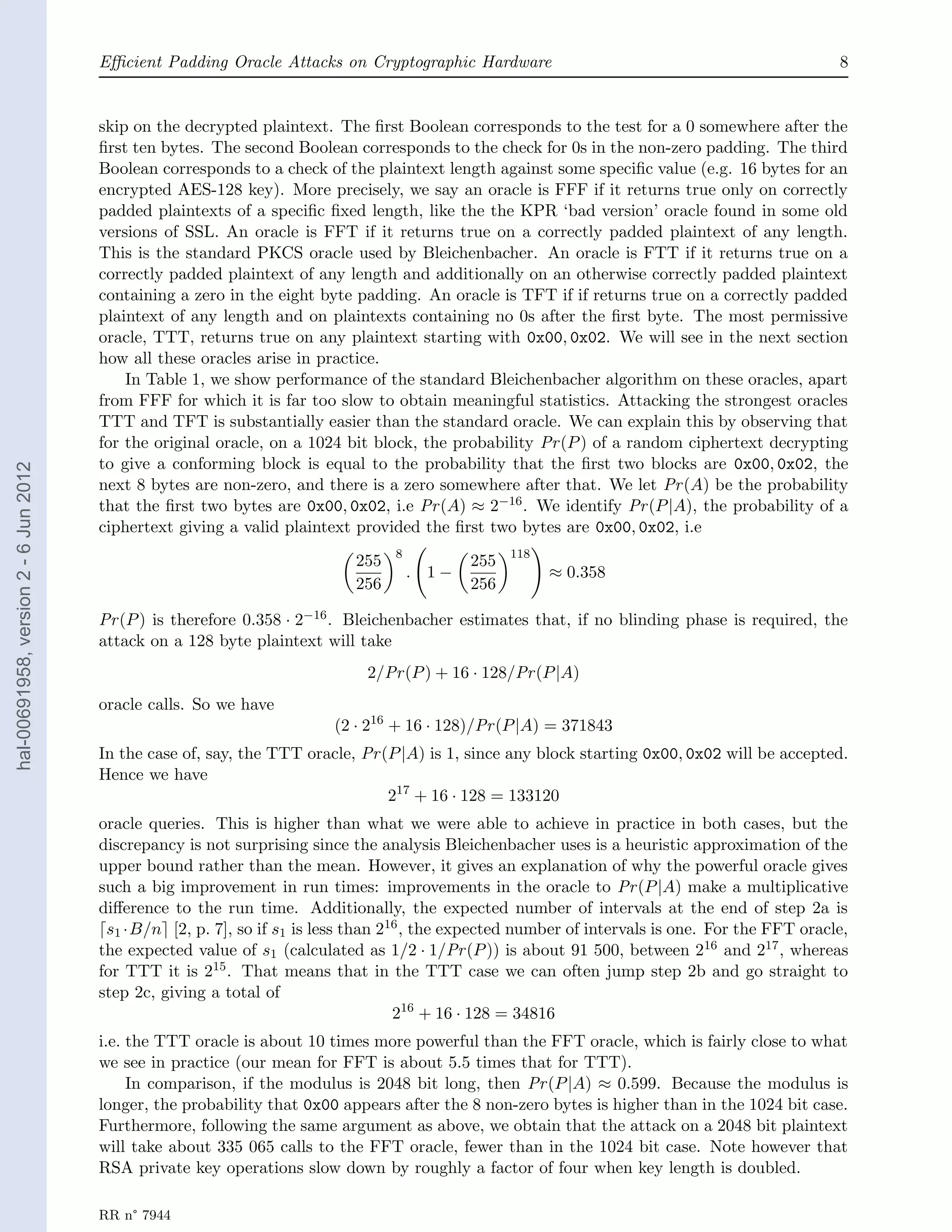 Eﬃcient Padding Oracle Attacks on Cryptographic Hardware                                                  8


                                       skip on the decrypted plaintext. The ﬁrst Boolean corresponds to the test for a 0 somewhere after the
                                       ﬁrst ten bytes. The second Boolean corresponds to the check for 0s in the non-zero padding. The third
                                       Boolean corresponds to a check of the plaintext length against some speciﬁc value (e.g. 16 bytes for an
                                       encrypted AES-128 key). More precisely, we say an oracle is FFF if it returns true only on correctly
                                       padded plaintexts of a speciﬁc ﬁxed length, like the the KPR ‘bad version’ oracle found in some old
                                       versions of SSL. An oracle is FFT if it returns true on a correctly padded plaintext of any length.
                                       This is the standard PKCS oracle used by Bleichenbacher. An oracle is FTT if it returns true on a
                                       correctly padded plaintext of any length and additionally on an otherwise correctly padded plaintext
                                       containing a zero in the eight byte padding. An oracle is TFT if if returns true on a correctly padded
                                       plaintext of any length and on plaintexts containing no 0s after the ﬁrst byte. The most permissive
                                       oracle, TTT, returns true on any plaintext starting with 0x00, 0x02. We will see in the next section
                                       how all these oracles arise in practice.
                                           In Table 1, we show performance of the standard Bleichenbacher algorithm on these oracles, apart
                                       from FFF for which it is far too slow to obtain meaningful statistics. Attacking the strongest oracles
                                       TTT and TFT is substantially easier than the standard oracle. We can explain this by observing that
                                       for the original oracle, on a 1024 bit block, the probability Pr (P ) of a random ciphertext decrypting
                                       to give a conforming block is equal to the probability that the ﬁrst two blocks are 0x00, 0x02, the
hal-00691958, version 2 - 6 Jun 2012




                                       next 8 bytes are non-zero, and there is a zero somewhere after that. We let Pr (A) be the probability
                                       that the ﬁrst two bytes are 0x00, 0x02, i.e Pr (A) ≈ 2−16 . We identify Pr (P |A), the probability of a
                                       ciphertext giving a valid plaintext provided the ﬁrst two bytes are 0x00, 0x02, i.e
                                                                                  8                118
                                                                            255              255
                                                                                      . 1−               ≈ 0.358
                                                                            256              256

                                       Pr (P ) is therefore 0.358 · 2−16 . Bleichenbacher estimates that, if no blinding phase is required, the
                                       attack on a 128 byte plaintext will take
                                                                             2/Pr (P ) + 16 · 128/Pr (P |A)
                                       oracle calls. So we have
                                                                        (2 · 216 + 16 · 128)/Pr (P |A) = 371843
                                       In the case of, say, the TTT oracle, Pr (P |A) is 1, since any block starting 0x00, 0x02 will be accepted.
                                       Hence we have
                                                                                217 + 16 · 128 = 133120
                                       oracle queries. This is higher than what we were able to achieve in practice in both cases, but the
                                       discrepancy is not surprising since the analysis Bleichenbacher uses is a heuristic approximation of the
                                       upper bound rather than the mean. However, it gives an explanation of why the powerful oracle gives
                                       such a big improvement in run times: improvements in the oracle to Pr (P |A) make a multiplicative
                                       diﬀerence to the run time. Additionally, the expected number of intervals at the end of step 2a is
                                        s1 ·B/n [2, p. 7], so if s1 is less than 216 , the expected number of intervals is one. For the FFT oracle,
                                       the expected value of s1 (calculated as 1/2 · 1/Pr (P )) is about 91 500, between 216 and 217 , whereas
                                       for TTT it is 215 . That means that in the TTT case we can often jump step 2b and go straight to
                                       step 2c, giving a total of
                                                                                   216 + 16 · 128 = 34816
                                       i.e. the TTT oracle is about 10 times more powerful than the FFT oracle, which is fairly close to what
                                       we see in practice (our mean for FFT is about 5.5 times that for TTT).
                                            In comparison, if the modulus is 2048 bit long, then Pr (P |A) ≈ 0.599. Because the modulus is
                                       longer, the probability that 0x00 appears after the 8 non-zero bytes is higher than in the 1024 bit case.
                                       Furthermore, following the same argument as above, we obtain that the attack on a 2048 bit plaintext
                                       will take about 335 065 calls to the FFT oracle, fewer than in the 1024 bit case. Note however that
                                       RSA private key operations slow down by roughly a factor of four when key length is doubled.

                                       RR n° 7944
 
