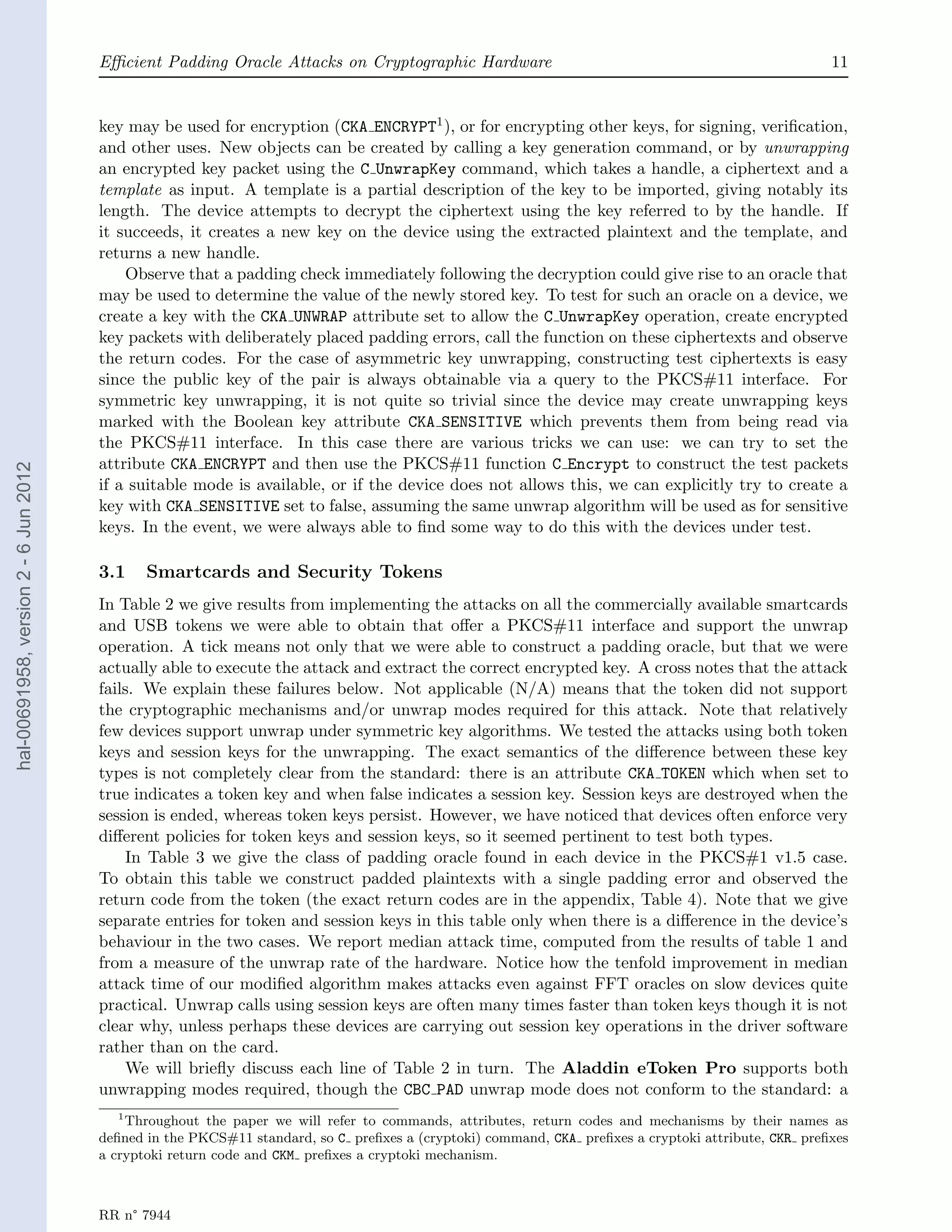 Eﬃcient Padding Oracle Attacks on Cryptographic Hardware                                                     11


                                       key may be used for encryption (CKA ENCRYPT1 ), or for encrypting other keys, for signing, veriﬁcation,
                                       and other uses. New objects can be created by calling a key generation command, or by unwrapping
                                       an encrypted key packet using the C UnwrapKey command, which takes a handle, a ciphertext and a
                                       template as input. A template is a partial description of the key to be imported, giving notably its
                                       length. The device attempts to decrypt the ciphertext using the key referred to by the handle. If
                                       it succeeds, it creates a new key on the device using the extracted plaintext and the template, and
                                       returns a new handle.
                                           Observe that a padding check immediately following the decryption could give rise to an oracle that
                                       may be used to determine the value of the newly stored key. To test for such an oracle on a device, we
                                       create a key with the CKA UNWRAP attribute set to allow the C UnwrapKey operation, create encrypted
                                       key packets with deliberately placed padding errors, call the function on these ciphertexts and observe
                                       the return codes. For the case of asymmetric key unwrapping, constructing test ciphertexts is easy
                                       since the public key of the pair is always obtainable via a query to the PKCS#11 interface. For
                                       symmetric key unwrapping, it is not quite so trivial since the device may create unwrapping keys
                                       marked with the Boolean key attribute CKA SENSITIVE which prevents them from being read via
                                       the PKCS#11 interface. In this case there are various tricks we can use: we can try to set the
                                       attribute CKA ENCRYPT and then use the PKCS#11 function C Encrypt to construct the test packets
hal-00691958, version 2 - 6 Jun 2012




                                       if a suitable mode is available, or if the device does not allows this, we can explicitly try to create a
                                       key with CKA SENSITIVE set to false, assuming the same unwrap algorithm will be used as for sensitive
                                       keys. In the event, we were always able to ﬁnd some way to do this with the devices under test.

                                       3.1    Smartcards and Security Tokens
                                       In Table 2 we give results from implementing the attacks on all the commercially available smartcards
                                       and USB tokens we were able to obtain that oﬀer a PKCS#11 interface and support the unwrap
                                       operation. A tick means not only that we were able to construct a padding oracle, but that we were
                                       actually able to execute the attack and extract the correct encrypted key. A cross notes that the attack
                                       fails. We explain these failures below. Not applicable (N/A) means that the token did not support
                                       the cryptographic mechanisms and/or unwrap modes required for this attack. Note that relatively
                                       few devices support unwrap under symmetric key algorithms. We tested the attacks using both token
                                       keys and session keys for the unwrapping. The exact semantics of the diﬀerence between these key
                                       types is not completely clear from the standard: there is an attribute CKA TOKEN which when set to
                                       true indicates a token key and when false indicates a session key. Session keys are destroyed when the
                                       session is ended, whereas token keys persist. However, we have noticed that devices often enforce very
                                       diﬀerent policies for token keys and session keys, so it seemed pertinent to test both types.
                                           In Table 3 we give the class of padding oracle found in each device in the PKCS#1 v1.5 case.
                                       To obtain this table we construct padded plaintexts with a single padding error and observed the
                                       return code from the token (the exact return codes are in the appendix, Table 4). Note that we give
                                       separate entries for token and session keys in this table only when there is a diﬀerence in the device’s
                                       behaviour in the two cases. We report median attack time, computed from the results of table 1 and
                                       from a measure of the unwrap rate of the hardware. Notice how the tenfold improvement in median
                                       attack time of our modiﬁed algorithm makes attacks even against FFT oracles on slow devices quite
                                       practical. Unwrap calls using session keys are often many times faster than token keys though it is not
                                       clear why, unless perhaps these devices are carrying out session key operations in the driver software
                                       rather than on the card.
                                           We will brieﬂy discuss each line of Table 2 in turn. The Aladdin eToken Pro supports both
                                       unwrapping modes required, though the CBC PAD unwrap mode does not conform to the standard: a
                                         1
                                           Throughout the paper we will refer to commands, attributes, return codes and mechanisms by their names as
                                       deﬁned in the PKCS#11 standard, so C preﬁxes a (cryptoki) command, CKA preﬁxes a cryptoki attribute, CKR preﬁxes
                                       a cryptoki return code and CKM preﬁxes a cryptoki mechanism.



                                       RR n° 7944
 