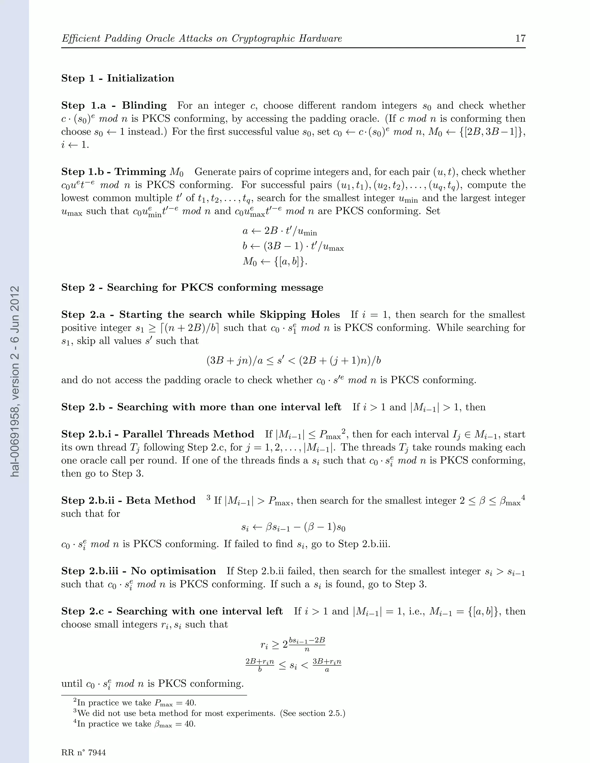 Eﬃcient Padding Oracle Attacks on Cryptographic Hardware                                                       17


                                       Step 1 - Initialization

                                       Step 1.a - Blinding For an integer c, choose diﬀerent random integers s0 and check whether
                                       c · (s0 )e mod n is PKCS conforming, by accessing the padding oracle. (If c mod n is conforming then
                                       choose s0 ← 1 instead.) For the ﬁrst successful value s0 , set c0 ← c·(s0 )e mod n, M0 ← {[2B, 3B −1]},
                                       i ← 1.

                                       Step 1.b - Trimming M0 Generate pairs of coprime integers and, for each pair (u, t), check whether
                                       c0 ue t−e mod n is PKCS conforming. For successful pairs (u1 , t1 ), (u2 , t2 ), . . . , (uq , tq ), compute the
                                       lowest common multiple t of t1 , t2 , . . . , tq , search for the smallest integer umin and the largest integer
                                       umax such that c0 ue t −e mod n and c0 ue t −e mod n are PKCS conforming. Set
                                                          min                          max

                                                                                      a ← 2B · t /umin
                                                                                      b ← (3B − 1) · t /umax
                                                                                      M0 ← {[a, b]}.

                                       Step 2 - Searching for PKCS conforming message
hal-00691958, version 2 - 6 Jun 2012




                                       Step 2.a - Starting the search while Skipping Holes If i = 1, then search for the smallest
                                       positive integer s1 ≥ (n + 2B)/b such that c0 · se mod n is PKCS conforming. While searching for
                                                                                        1
                                       s1 , skip all values s such that
                                                                            (3B + jn)/a ≤ s < (2B + (j + 1)n)/b
                                       and do not access the padding oracle to check whether c0 · s e mod n is PKCS conforming.

                                       Step 2.b - Searching with more than one interval left                        If i > 1 and |Mi−1 | > 1, then

                                       Step 2.b.i - Parallel Threads Method If |Mi−1 | ≤ Pmax 2 , then for each interval Ij ∈ Mi−1 , start
                                       its own thread Tj following Step 2.c, for j = 1, 2, . . . , |Mi−1 |. The threads Tj take rounds making each
                                       one oracle call per round. If one of the threads ﬁnds a si such that c0 · se mod n is PKCS conforming,
                                                                                                                      i
                                       then go to Step 3.

                                       Step 2.b.ii - Beta Method            3   If |Mi−1 | > Pmax , then search for the smallest integer 2 ≤ β ≤ βmax 4
                                       such that for
                                                                                      si ← βsi−1 − (β − 1)s0
                                       c0 ·   se
                                               i   mod n is PKCS conforming. If failed to ﬁnd si , go to Step 2.b.iii.

                                       Step 2.b.iii - No optimisation If Step 2.b.ii failed, then search for the smallest integer si > si−1
                                       such that c0 · se mod n is PKCS conforming. If such a si is found, go to Step 3.
                                                       i


                                       Step 2.c - Searching with one interval left                  If i > 1 and |Mi−1 | = 1, i.e., Mi−1 = {[a, b]}, then
                                       choose small integers ri , si such that
                                                                                          ri ≥ 2 bsi−1 −2B
                                                                                                     n
                                                                                       2B+ri n            3B+ri n
                                                                                         b       ≤ si <     a
                                       until c0 · se mod n is PKCS conforming.
                                                   i
                                          2
                                            In practice we take Pmax = 40.
                                          3
                                            We did not use beta method for most experiments. (See section 2.5.)
                                          4
                                            In practice we take βmax = 40.


                                       RR n° 7944
 