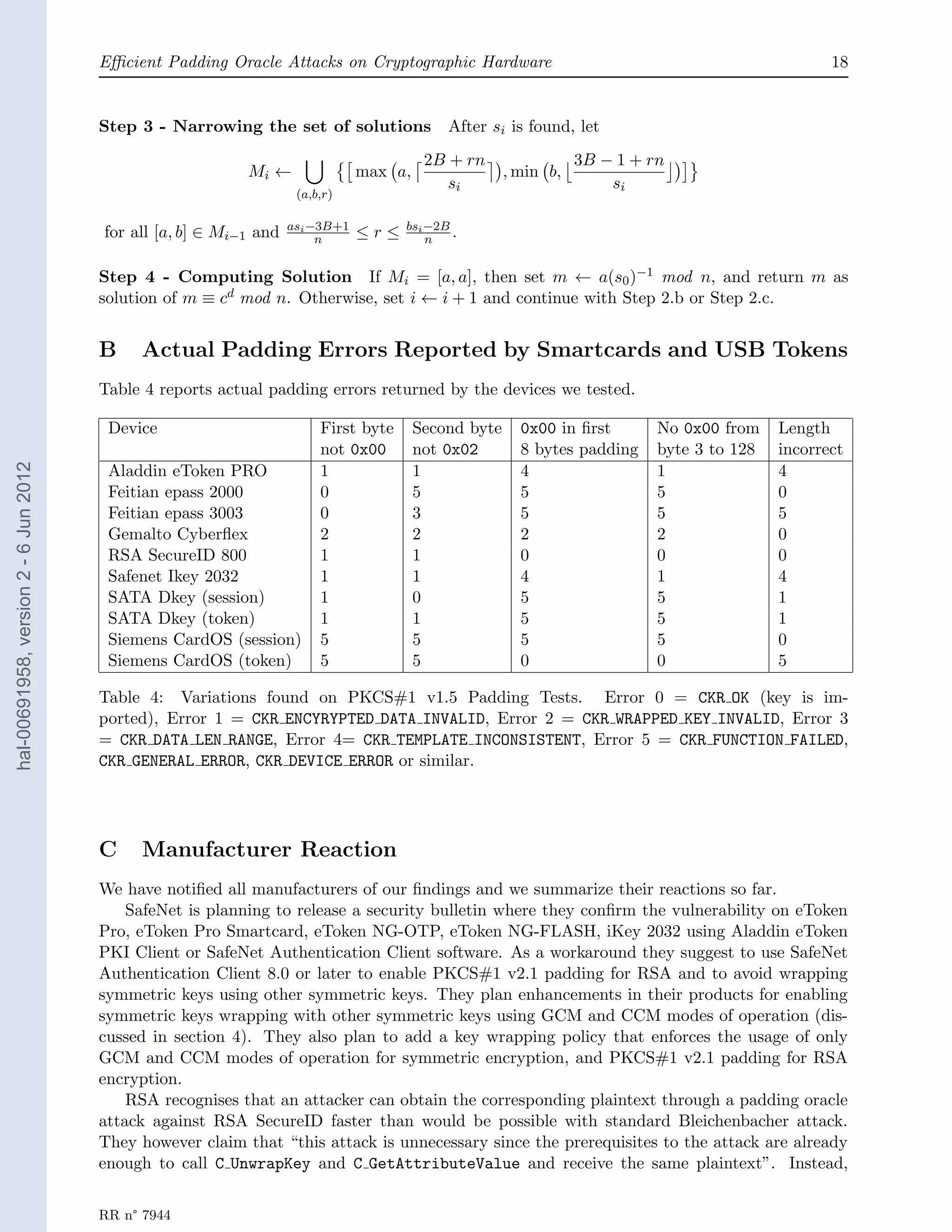 Eﬃcient Padding Oracle Attacks on Cryptographic Hardware                                                   18


                                       Step 3 - Narrowing the set of solutions              After si is found, let
                                                                                         2B + rn                 3B − 1 + rn
                                                           Mi ←                max a,                 , min b,
                                                                                            si                       si
                                                                    (a,b,r)

                                                                   asi −3B+1         bsi −2B
                                       for all [a, b] ∈ Mi−1 and        n      ≤r≤       n   .

                                       Step 4 - Computing Solution If Mi = [a, a], then set m ← a(s0 )−1 mod n, and return m as
                                       solution of m ≡ cd mod n. Otherwise, set i ← i + 1 and continue with Step 2.b or Step 2.c.


                                       B    Actual Padding Errors Reported by Smartcards and USB Tokens
                                       Table 4 reports actual padding errors returned by the devices we tested.

                                        Device                          First byte      Second byte     0x00 in ﬁrst       No 0x00 from    Length
                                                                        not 0x00        not 0x02        8 bytes padding    byte 3 to 128   incorrect
hal-00691958, version 2 - 6 Jun 2012




                                        Aladdin eToken PRO              1               1               4                  1               4
                                        Feitian epass 2000              0               5               5                  5               0
                                        Feitian epass 3003              0               3               5                  5               5
                                        Gemalto Cyberﬂex                2               2               2                  2               0
                                        RSA SecureID 800                1               1               0                  0               0
                                        Safenet Ikey 2032               1               1               4                  1               4
                                        SATA Dkey (session)             1               0               5                  5               1
                                        SATA Dkey (token)               1               1               5                  5               1
                                        Siemens CardOS (session)        5               5               5                  5               0
                                        Siemens CardOS (token)          5               5               0                  0               5

                                       Table 4: Variations found on PKCS#1 v1.5 Padding Tests. Error 0 = CKR OK (key is im-
                                       ported), Error 1 = CKR ENCYRYPTED DATA INVALID, Error 2 = CKR WRAPPED KEY INVALID, Error 3
                                       = CKR DATA LEN RANGE, Error 4= CKR TEMPLATE INCONSISTENT, Error 5 = CKR FUNCTION FAILED,
                                       CKR GENERAL ERROR, CKR DEVICE ERROR or similar.




                                       C    Manufacturer Reaction
                                       We have notiﬁed all manufacturers of our ﬁndings and we summarize their reactions so far.
                                           SafeNet is planning to release a security bulletin where they conﬁrm the vulnerability on eToken
                                       Pro, eToken Pro Smartcard, eToken NG-OTP, eToken NG-FLASH, iKey 2032 using Aladdin eToken
                                       PKI Client or SafeNet Authentication Client software. As a workaround they suggest to use SafeNet
                                       Authentication Client 8.0 or later to enable PKCS#1 v2.1 padding for RSA and to avoid wrapping
                                       symmetric keys using other symmetric keys. They plan enhancements in their products for enabling
                                       symmetric keys wrapping with other symmetric keys using GCM and CCM modes of operation (dis-
                                       cussed in section 4). They also plan to add a key wrapping policy that enforces the usage of only
                                       GCM and CCM modes of operation for symmetric encryption, and PKCS#1 v2.1 padding for RSA
                                       encryption.
                                           RSA recognises that an attacker can obtain the corresponding plaintext through a padding oracle
                                       attack against RSA SecureID faster than would be possible with standard Bleichenbacher attack.
                                       They however claim that “this attack is unnecessary since the prerequisites to the attack are already
                                       enough to call C UnwrapKey and C GetAttributeValue and receive the same plaintext”. Instead,


                                       RR n° 7944
 
