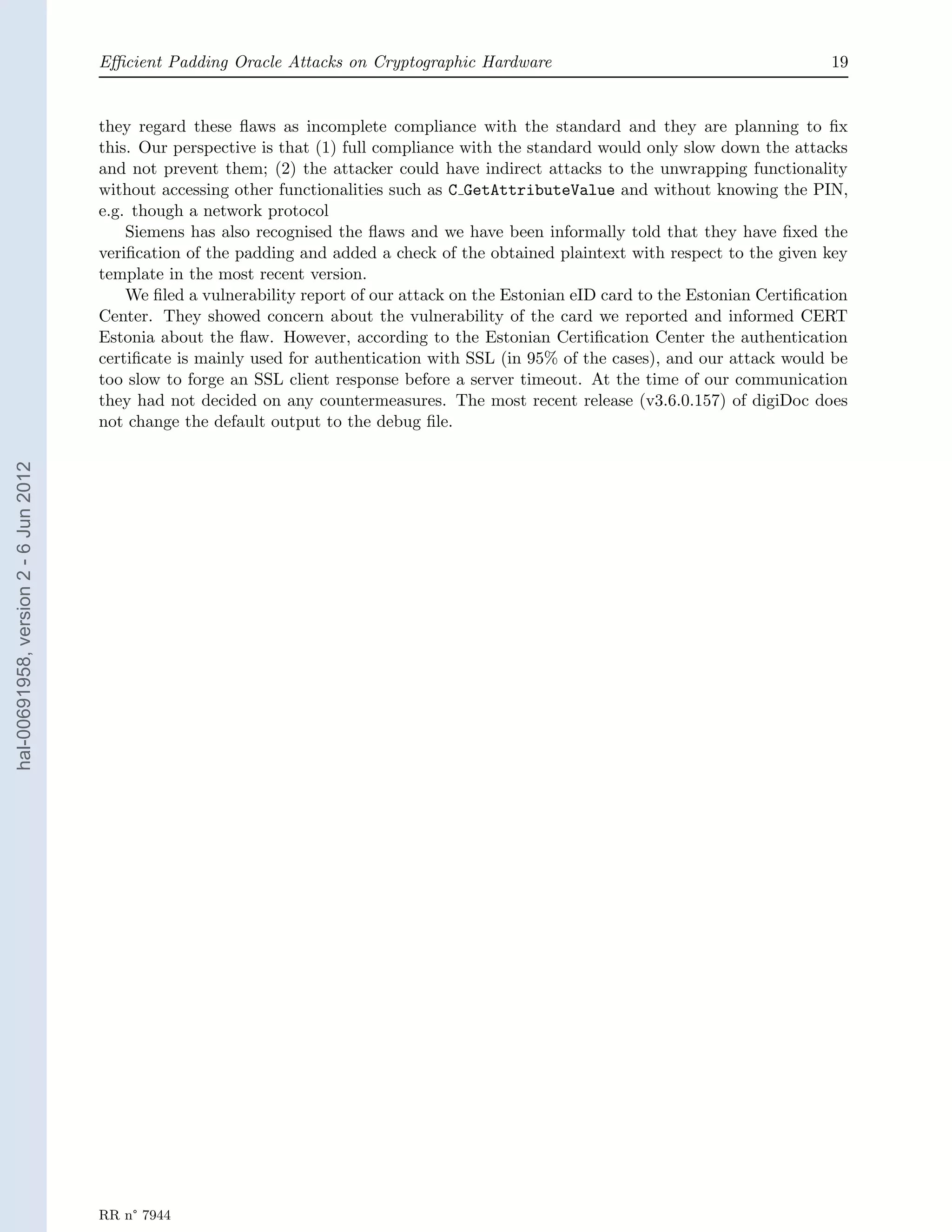 Eﬃcient Padding Oracle Attacks on Cryptographic Hardware                                           19


                                       they regard these ﬂaws as incomplete compliance with the standard and they are planning to ﬁx
                                       this. Our perspective is that (1) full compliance with the standard would only slow down the attacks
                                       and not prevent them; (2) the attacker could have indirect attacks to the unwrapping functionality
                                       without accessing other functionalities such as C GetAttributeValue and without knowing the PIN,
                                       e.g. though a network protocol
                                           Siemens has also recognised the ﬂaws and we have been informally told that they have ﬁxed the
                                       veriﬁcation of the padding and added a check of the obtained plaintext with respect to the given key
                                       template in the most recent version.
                                           We ﬁled a vulnerability report of our attack on the Estonian eID card to the Estonian Certiﬁcation
                                       Center. They showed concern about the vulnerability of the card we reported and informed CERT
                                       Estonia about the ﬂaw. However, according to the Estonian Certiﬁcation Center the authentication
                                       certiﬁcate is mainly used for authentication with SSL (in 95% of the cases), and our attack would be
                                       too slow to forge an SSL client response before a server timeout. At the time of our communication
                                       they had not decided on any countermeasures. The most recent release (v3.6.0.157) of digiDoc does
                                       not change the default output to the debug ﬁle.
hal-00691958, version 2 - 6 Jun 2012




                                       RR n° 7944
 