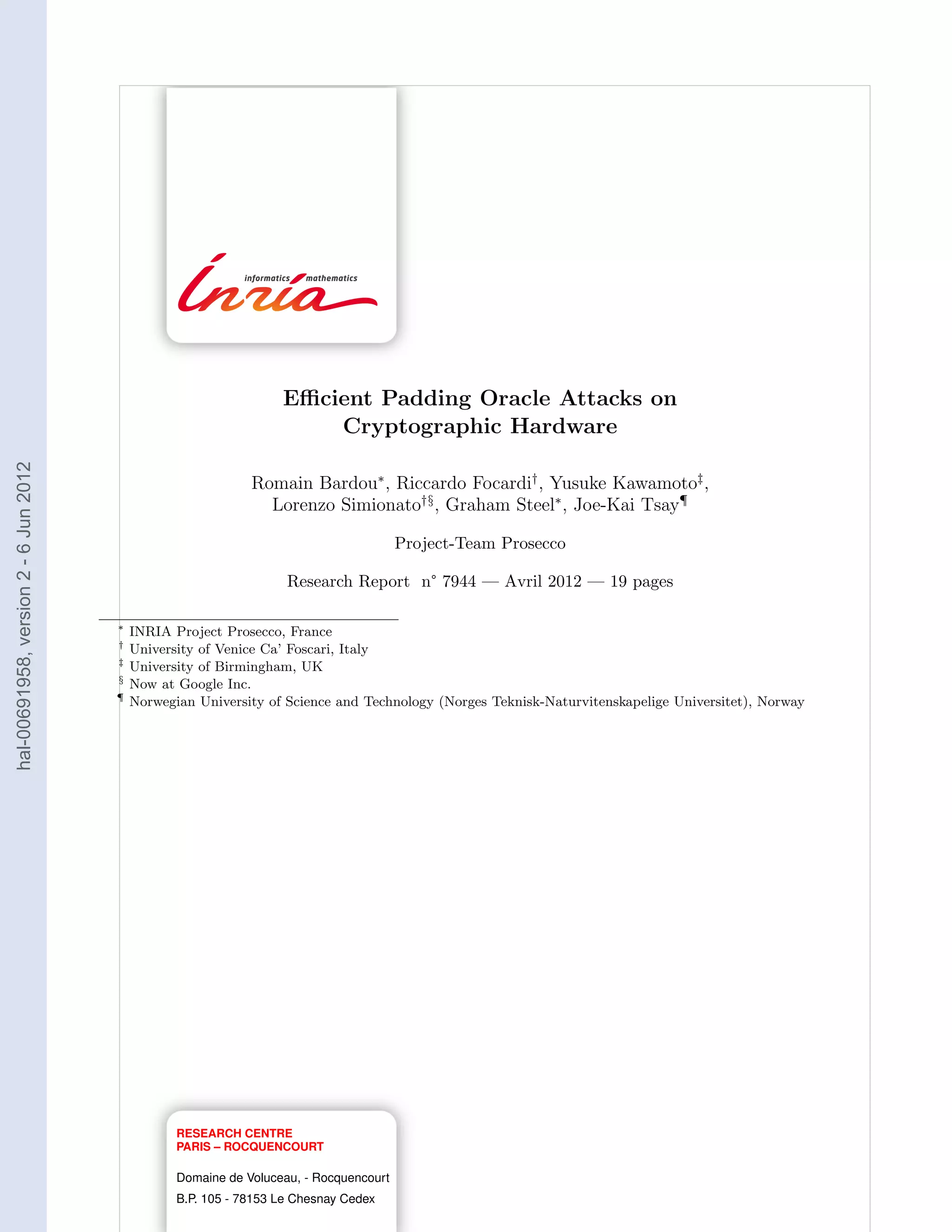 Eﬃcient Padding Oracle Attacks on
                                                                       Cryptographic Hardware
hal-00691958, version 2 - 6 Jun 2012




                                                              Romain Bardou∗ , Riccardo Focardi† , Yusuke Kawamoto‡ ,
                                                                Lorenzo Simionato†§ , Graham Steel∗ , Joe-Kai Tsay¶

                                                                                        Project-Team Prosecco

                                                                    Research Report n° 7944 — Avril 2012 — 19 pages

                                       ∗
                                           INRIA Project Prosecco, France
                                       †
                                           University of Venice Ca’ Foscari, Italy
                                       ‡
                                           University of Birmingham, UK
                                       §
                                           Now at Google Inc.
                                       ¶
                                           Norwegian University of Science and Technology (Norges Teknisk-Naturvitenskapelige Universitet), Norway




                                                  RESEARCH CENTRE
                                                  PARIS – ROCQUENCOURT

                                                  Domaine de Voluceau, - Rocquencourt
                                                  B.P. 105 - 78153 Le Chesnay Cedex
 