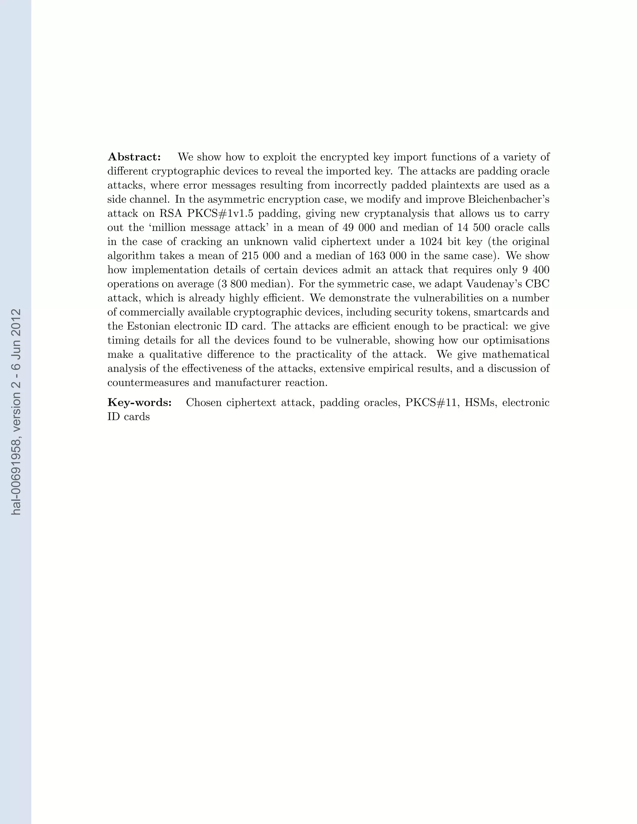 Abstract: We show how to exploit the encrypted key import functions of a variety of
                                       diﬀerent cryptographic devices to reveal the imported key. The attacks are padding oracle
                                       attacks, where error messages resulting from incorrectly padded plaintexts are used as a
                                       side channel. In the asymmetric encryption case, we modify and improve Bleichenbacher’s
                                       attack on RSA PKCS#1v1.5 padding, giving new cryptanalysis that allows us to carry
                                       out the ‘million message attack’ in a mean of 49 000 and median of 14 500 oracle calls
                                       in the case of cracking an unknown valid ciphertext under a 1024 bit key (the original
                                       algorithm takes a mean of 215 000 and a median of 163 000 in the same case). We show
                                       how implementation details of certain devices admit an attack that requires only 9 400
                                       operations on average (3 800 median). For the symmetric case, we adapt Vaudenay’s CBC
                                       attack, which is already highly eﬃcient. We demonstrate the vulnerabilities on a number
                                       of commercially available cryptographic devices, including security tokens, smartcards and
hal-00691958, version 2 - 6 Jun 2012




                                       the Estonian electronic ID card. The attacks are eﬃcient enough to be practical: we give
                                       timing details for all the devices found to be vulnerable, showing how our optimisations
                                       make a qualitative diﬀerence to the practicality of the attack. We give mathematical
                                       analysis of the eﬀectiveness of the attacks, extensive empirical results, and a discussion of
                                       countermeasures and manufacturer reaction.
                                       Key-words:      Chosen ciphertext attack, padding oracles, PKCS#11, HSMs, electronic
                                       ID cards
 