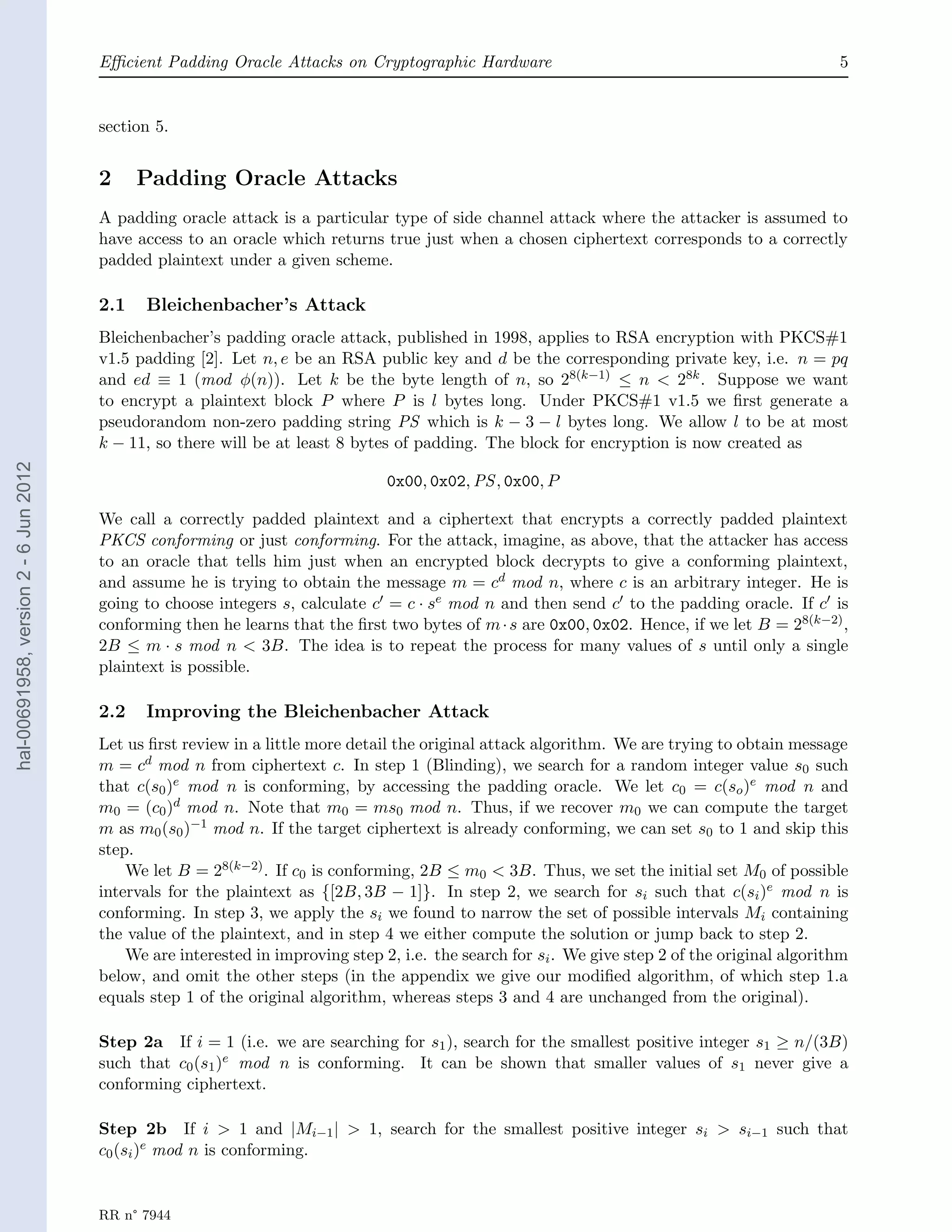 Eﬃcient Padding Oracle Attacks on Cryptographic Hardware                                                  5


                                       section 5.


                                       2     Padding Oracle Attacks
                                       A padding oracle attack is a particular type of side channel attack where the attacker is assumed to
                                       have access to an oracle which returns true just when a chosen ciphertext corresponds to a correctly
                                       padded plaintext under a given scheme.

                                       2.1   Bleichenbacher’s Attack
                                       Bleichenbacher’s padding oracle attack, published in 1998, applies to RSA encryption with PKCS#1
                                       v1.5 padding [2]. Let n, e be an RSA public key and d be the corresponding private key, i.e. n = pq
                                       and ed ≡ 1 (mod φ(n)). Let k be the byte length of n, so 28(k−1) ≤ n < 28k . Suppose we want
                                       to encrypt a plaintext block P where P is l bytes long. Under PKCS#1 v1.5 we ﬁrst generate a
                                       pseudorandom non-zero padding string PS which is k − 3 − l bytes long. We allow l to be at most
                                       k − 11, so there will be at least 8 bytes of padding. The block for encryption is now created as
hal-00691958, version 2 - 6 Jun 2012




                                                                                0x00, 0x02, PS , 0x00, P

                                       We call a correctly padded plaintext and a ciphertext that encrypts a correctly padded plaintext
                                       PKCS conforming or just conforming. For the attack, imagine, as above, that the attacker has access
                                       to an oracle that tells him just when an encrypted block decrypts to give a conforming plaintext,
                                       and assume he is trying to obtain the message m = cd mod n, where c is an arbitrary integer. He is
                                       going to choose integers s, calculate c = c · se mod n and then send c to the padding oracle. If c is
                                       conforming then he learns that the ﬁrst two bytes of m · s are 0x00, 0x02. Hence, if we let B = 28(k−2) ,
                                       2B ≤ m · s mod n < 3B. The idea is to repeat the process for many values of s until only a single
                                       plaintext is possible.

                                       2.2   Improving the Bleichenbacher Attack
                                       Let us ﬁrst review in a little more detail the original attack algorithm. We are trying to obtain message
                                       m = cd mod n from ciphertext c. In step 1 (Blinding), we search for a random integer value s0 such
                                       that c(s0 )e mod n is conforming, by accessing the padding oracle. We let c0 = c(so )e mod n and
                                       m0 = (c0 )d mod n. Note that m0 = ms0 mod n. Thus, if we recover m0 we can compute the target
                                       m as m0 (s0 )−1 mod n. If the target ciphertext is already conforming, we can set s0 to 1 and skip this
                                       step.
                                           We let B = 28(k−2) . If c0 is conforming, 2B ≤ m0 < 3B. Thus, we set the initial set M0 of possible
                                       intervals for the plaintext as {[2B, 3B − 1]}. In step 2, we search for si such that c(si )e mod n is
                                       conforming. In step 3, we apply the si we found to narrow the set of possible intervals Mi containing
                                       the value of the plaintext, and in step 4 we either compute the solution or jump back to step 2.
                                           We are interested in improving step 2, i.e. the search for si . We give step 2 of the original algorithm
                                       below, and omit the other steps (in the appendix we give our modiﬁed algorithm, of which step 1.a
                                       equals step 1 of the original algorithm, whereas steps 3 and 4 are unchanged from the original).

                                       Step 2a If i = 1 (i.e. we are searching for s1 ), search for the smallest positive integer s1 ≥ n/(3B)
                                       such that c0 (s1 )e mod n is conforming. It can be shown that smaller values of s1 never give a
                                       conforming ciphertext.

                                       Step 2b If i > 1 and |Mi−1 | > 1, search for the smallest positive integer si > si−1 such that
                                       c0 (si )e mod n is conforming.


                                       RR n° 7944
 