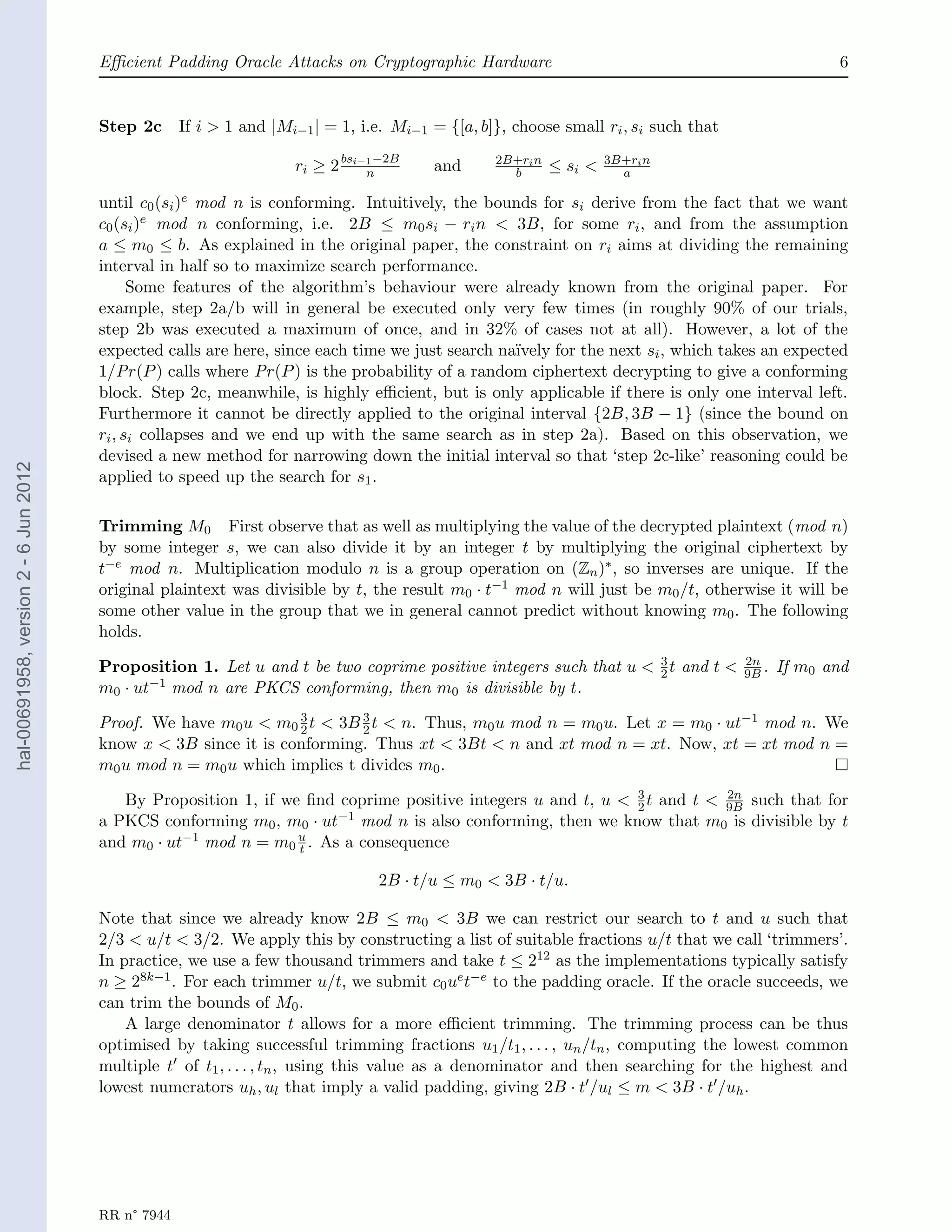 Eﬃcient Padding Oracle Attacks on Cryptographic Hardware                                                    6


                                       Step 2c      If i > 1 and |Mi−1 | = 1, i.e. Mi−1 = {[a, b]}, choose small ri , si such that

                                                                    ri ≥ 2 bsi−1 −2B
                                                                               n        and      2B+ri n
                                                                                                   b       ≤ si <   3B+ri n
                                                                                                                      a

                                       until c0 (si )e mod n is conforming. Intuitively, the bounds for si derive from the fact that we want
                                       c0 (si )e mod n conforming, i.e. 2B ≤ m0 si − ri n < 3B, for some ri , and from the assumption
                                       a ≤ m0 ≤ b. As explained in the original paper, the constraint on ri aims at dividing the remaining
                                       interval in half so to maximize search performance.
                                             Some features of the algorithm’s behaviour were already known from the original paper. For
                                       example, step 2a/b will in general be executed only very few times (in roughly 90% of our trials,
                                       step 2b was executed a maximum of once, and in 32% of cases not at all). However, a lot of the
                                       expected calls are here, since each time we just search na¨ıvely for the next si , which takes an expected
                                       1/Pr (P ) calls where Pr (P ) is the probability of a random ciphertext decrypting to give a conforming
                                       block. Step 2c, meanwhile, is highly eﬃcient, but is only applicable if there is only one interval left.
                                       Furthermore it cannot be directly applied to the original interval {2B, 3B − 1} (since the bound on
                                       ri , si collapses and we end up with the same search as in step 2a). Based on this observation, we
                                       devised a new method for narrowing down the initial interval so that ‘step 2c-like’ reasoning could be
hal-00691958, version 2 - 6 Jun 2012




                                       applied to speed up the search for s1 .

                                       Trimming M0 First observe that as well as multiplying the value of the decrypted plaintext (mod n)
                                       by some integer s, we can also divide it by an integer t by multiplying the original ciphertext by
                                       t−e mod n. Multiplication modulo n is a group operation on (Zn )∗ , so inverses are unique. If the
                                       original plaintext was divisible by t, the result m0 · t−1 mod n will just be m0 /t, otherwise it will be
                                       some other value in the group that we in general cannot predict without knowing m0 . The following
                                       holds.

                                       Proposition 1. Let u and t be two coprime positive integers such that u < 3 t and t <
                                                                                                                 2
                                                                                                                                     2n
                                                                                                                                     9B .   If m0 and
                                       m0 · ut−1 mod n are PKCS conforming, then m0 is divisible by t.

                                       Proof. We have m0 u < m0 2 t < 3B 3 t < n. Thus, m0 u mod n = m0 u. Let x = m0 · ut−1 mod n. We
                                                                 3
                                                                         2
                                       know x < 3B since it is conforming. Thus xt < 3Bt < n and xt mod n = xt. Now, xt = xt mod n =
                                       m0 u mod n = m0 u which implies t divides m0 .

                                          By Proposition 1, if we ﬁnd coprime positive integers u and t, u < 3 t and t < 9B such that for
                                                                                                             2
                                                                                                                          2n

                                       a PKCS conforming m0 , m0 · ut −1 mod n is also conforming, then we know that m is divisible by t
                                                                                                                        0
                                       and m0 · ut−1 mod n = m0 u . As a consequence
                                                                 t

                                                                                2B · t/u ≤ m0 < 3B · t/u.

                                       Note that since we already know 2B ≤ m0 < 3B we can restrict our search to t and u such that
                                       2/3 < u/t < 3/2. We apply this by constructing a list of suitable fractions u/t that we call ‘trimmers’.
                                       In practice, we use a few thousand trimmers and take t ≤ 212 as the implementations typically satisfy
                                       n ≥ 28k−1 . For each trimmer u/t, we submit c0 ue t−e to the padding oracle. If the oracle succeeds, we
                                       can trim the bounds of M0 .
                                           A large denominator t allows for a more eﬃcient trimming. The trimming process can be thus
                                       optimised by taking successful trimming fractions u1 /t1 , . . . , un /tn , computing the lowest common
                                       multiple t of t1 , . . . , tn , using this value as a denominator and then searching for the highest and
                                       lowest numerators uh , ul that imply a valid padding, giving 2B · t /ul ≤ m < 3B · t /uh .




                                       RR n° 7944
 