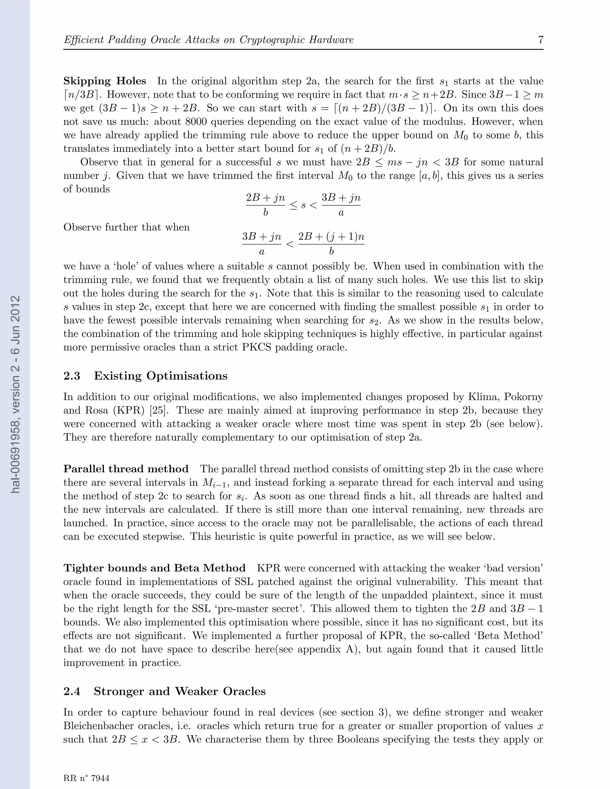 Eﬃcient Padding Oracle Attacks on Cryptographic Hardware                                               7


                                       Skipping Holes In the original algorithm step 2a, the search for the ﬁrst s1 starts at the value
                                        n/3B . However, note that to be conforming we require in fact that m·s ≥ n+2B. Since 3B −1 ≥ m
                                       we get (3B − 1)s ≥ n + 2B. So we can start with s = (n + 2B)/(3B − 1) . On its own this does
                                       not save us much: about 8000 queries depending on the exact value of the modulus. However, when
                                       we have already applied the trimming rule above to reduce the upper bound on M0 to some b, this
                                       translates immediately into a better start bound for s1 of (n + 2B)/b.
                                           Observe that in general for a successful s we must have 2B ≤ ms − jn < 3B for some natural
                                       number j. Given that we have trimmed the ﬁrst interval M0 to the range [a, b], this gives us a series
                                       of bounds
                                                                               2B + jn         3B + jn
                                                                                        ≤s<
                                                                                   b               a
                                       Observe further that when
                                                                              3B + jn     2B + (j + 1)n
                                                                                       <
                                                                                  a              b
                                       we have a ‘hole’ of values where a suitable s cannot possibly be. When used in combination with the
                                       trimming rule, we found that we frequently obtain a list of many such holes. We use this list to skip
                                       out the holes during the search for the s1 . Note that this is similar to the reasoning used to calculate
hal-00691958, version 2 - 6 Jun 2012




                                       s values in step 2c, except that here we are concerned with ﬁnding the smallest possible s1 in order to
                                       have the fewest possible intervals remaining when searching for s2 . As we show in the results below,
                                       the combination of the trimming and hole skipping techniques is highly eﬀective, in particular against
                                       more permissive oracles than a strict PKCS padding oracle.

                                       2.3   Existing Optimisations
                                       In addition to our original modiﬁcations, we also implemented changes proposed by Klima, Pokorny
                                       and Rosa (KPR) [25]. These are mainly aimed at improving performance in step 2b, because they
                                       were concerned with attacking a weaker oracle where most time was spent in step 2b (see below).
                                       They are therefore naturally complementary to our optimisation of step 2a.

                                       Parallel thread method The parallel thread method consists of omitting step 2b in the case where
                                       there are several intervals in Mi−1 , and instead forking a separate thread for each interval and using
                                       the method of step 2c to search for si . As soon as one thread ﬁnds a hit, all threads are halted and
                                       the new intervals are calculated. If there is still more than one interval remaining, new threads are
                                       launched. In practice, since access to the oracle may not be parallelisable, the actions of each thread
                                       can be executed stepwise. This heuristic is quite powerful in practice, as we will see below.

                                       Tighter bounds and Beta Method KPR were concerned with attacking the weaker ‘bad version’
                                       oracle found in implementations of SSL patched against the original vulnerability. This meant that
                                       when the oracle succeeds, they could be sure of the length of the unpadded plaintext, since it must
                                       be the right length for the SSL ‘pre-master secret’. This allowed them to tighten the 2B and 3B − 1
                                       bounds. We also implemented this optimisation where possible, since it has no signiﬁcant cost, but its
                                       eﬀects are not signiﬁcant. We implemented a further proposal of KPR, the so-called ‘Beta Method’
                                       that we do not have space to describe here(see appendix A), but again found that it caused little
                                       improvement in practice.

                                       2.4   Stronger and Weaker Oracles
                                       In order to capture behaviour found in real devices (see section 3), we deﬁne stronger and weaker
                                       Bleichenbacher oracles, i.e. oracles which return true for a greater or smaller proportion of values x
                                       such that 2B ≤ x < 3B. We characterise them by three Booleans specifying the tests they apply or


                                       RR n° 7944
 