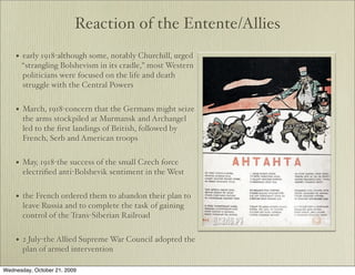 Reaction of the Entente/Allies
    •   early 1918-although some, notably Churchill, urged
        “strangling Bolshevism in its cradle,” most Western
        politicians were focused on the life and death
        struggle with the Central Powers


    •   March, 1918-concern that the Germans might seize
        the arms stockpiled at Murmansk and Archangel
        led to the ﬁrst landings of British, followed by
        French, Serb and American troops


    •   May, 1918-the success of the small Czech force
        electriﬁed anti-Bolshevik sentiment in the West


    •   the French ordered them to abandon their plan to
        leave Russia and to complete the task of gaining
        control of the Trans-Siberian Railroad


    •   2 July-the Allied Supreme War Council adopted the
        plan of armed intervention

Wednesday, October 21, 2009
 