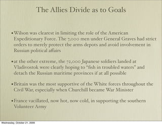The Allies Divide as to Goals


       • Wilson was clearest in limiting the role of the American
         Expeditionary Force. The 7,000 men under General Graves had strict
         orders to merely protect the arms depots and avoid involvement in
         Russian political aﬀairs

       • at the other extreme, the 72,000 Japanese soldiers landed at
         Vladivostok were clearly hoping to “ﬁsh in troubled waters” and
         detach the Russian maritime provinces if at all possible

       • Britain was the most supportive of the White forces throughout the
         Civil War, especially when Churchill became War Minister

       • France vacillated, now hot, now cold, in supporting the southern
         Volunteer Army


Wednesday, October 21, 2009
 