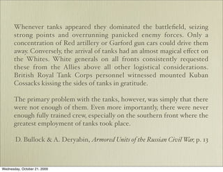 Whenever tanks appeared they dominated the battleﬁeld, seizing
       strong points and overrunning panicked enemy forces. Only a
       concentration of Red artillery or Garford gun cars could drive them
       away. Conversely, the arrival of tanks had an almost magical eﬀect on
       the Whites. White generals on all fronts consistently requested
       these from the Allies above all other logistical considerations.
       British Royal Tank Corps personnel witnessed mounted Kuban
       Cossacks kissing the sides of tanks in gratitude.

       The primary problem with the tanks, however, was simply that there
       were not enough of them. Even more importantly, there were never
       enough fully trained crew, especially on the southern front where the
       greatest employment of tanks took place.

       D. Bullock & A. Deryabin, Armored Units of the Russian Civil War, p. 13



Wednesday, October 21, 2009
 