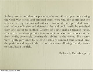 Railways were central to the planning of most military operations during
    the Civil War period and armored trains were vital for controlling the
    rails and seizing stations and railheads. Armored trains provided direct
    and indirect oﬀensive and defensive ﬁre and could easily be switched
    from one sector to another. Control of a line enabled friendly tanks,
    armored cars and troop trains to move up in echelon and debouch at the
    front while, conversely, denying this ability to the enemy. If a sector
    were lightly garrisoned by defensive artillery, armored trains could force
    the position and linger in the rear of the enemy, allowing friendly forces
    to consolidate the ﬁeld.

                                                   Bullock & Deryabin, p. 23




Wednesday, October 21, 2009
 