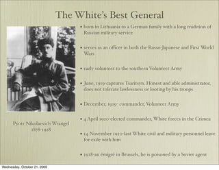 The White’s Best General
                                   • born in Lithuania to a German family with a long tradition of
                                       Russian military service


                                   • serves as an oﬃcer in both the Russo-Japanese and First World
                                       Wars


                                   • early volunteer to the southern Volunteer Army

                                   •   June, 1919-captures Tsaritsyn. Honest and able administrator,
                                       does not tolerate lawlessness or looting by his troops


                                   • December, 1919- commander, Volunteer Army

                                   • 4 April 1920-elected commander, White forces in the Crimea
      Pyotr Nikolaevich Wrangel
              1878-1928
                                   • 14 November 1920-last White civil and military personnel leave
                                       for exile with him


                                   • 1928-an émigré in Brussels, he is poisoned by a Soviet agent
Wednesday, October 21, 2009
 