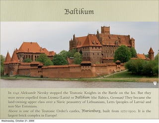 Baltikum




     In 1242 Aleksandr Nevsky stopped the Teutonic Knights in the Battle on the Ice. But they
     were never expelled from Livonia (Latin) or Baltikum (the Baltics, German) They became the
     land-owning upper class over a Slavic peasantry of Lithuanians, Letts (peoples of Latvia) and
     non-Slav Estonians.
     Above is one of the Teutonic Order’s castles, Marienburg, built from 1270-1300. It is the
     largest brick complex in Europe!
Wednesday, October 21, 2009
 