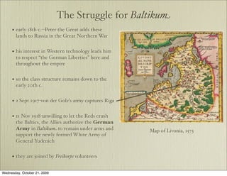The Struggle for Baltikum
     • early 18th c.--Peter the Great adds these
        lands to Russia in the Great Northern War


     • his interest in Western technology leads him
        to respect “the German Liberties” here and
        throughout the empire


     • so the class structure remains down to the
        early 20th c.


     • 2 Sept 1917-von der Golz’s army captures Riga

     • 11 Nov 1918-unwilling to let the Reds crush
        the Baltics, the Allies authorize the German
        Army in Baltikum to remain under arms and      Map of Livonia, 1573
        support the newly formed White Army of
        General Yudenich


     • they are joined by Freikorps volunteers

Wednesday, October 21, 2009
 